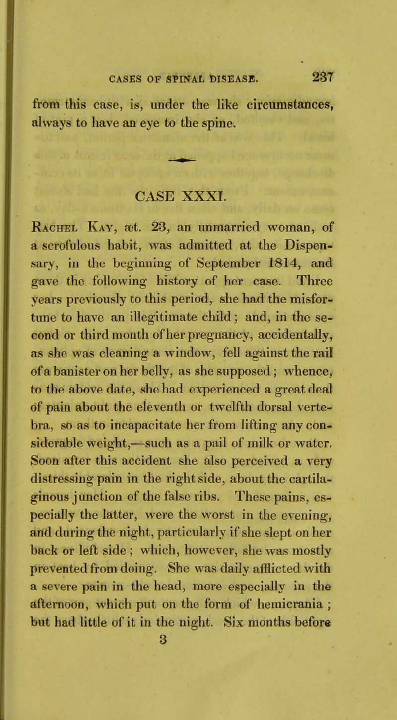 from this case, is, under the like circumstances, always to have an eye to the spine. CASE XXXI. Rachel Kay, aet. 23, an unmarried woman, of a scrofulous habit, was admitted at the Dispen- sary, in the beginning of September 1814, and gave the following history of her case. Three years previously to this period, she had the misfor- tune to have an illegitimate child; and, in the se- cond or third month of her pregnancy, accidentally, as she was cleaning a window, fell against the rail of a banister on her belly, as she supposed; whence, to the above date, she had experienced a great deal of pain about the eleventh or twelfth dorsal verte- bra, so as to incapacitate her from lifting any con- siderable weight,—such as a pail of milk or water. Soon after this accident she also perceived a very distressing pain in the right side, about the cartila- ginous junction of the false ribs. These pains, es- pecially the latter, were the worst in the evening, and during the night, particularly if she slept on her back or left side ; which, however, she was mostly prevented from doing. She was daily afflicted with a severe pain in the head, more especially in the afternoon, which put on the form of hemicrania ; but had little of it in the night. Six months before 3