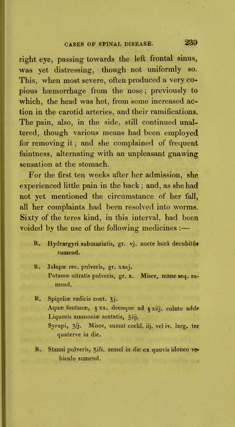 right eye, passing towards the left frontal sinus, was yet distressing, though not uniformly so. This, when most severe, often produced a very co- pious haemorrhage from the nose; previously to which, the head was hot, from some increased ac- tion in the carotid arteries, and their ramifications. The pain, also, in the side, still continued unal- tered, though various means had been employed for removing it; and she complained of frequent faintness, alternating with an unpleasant gnawing sensation at the stomach. For the first ten weeks after her admission, she experienced little pain in the back; and, as she had not yet mentioned the circumstance of her fall, all her complaints had been resolved into worms. Sixty of the teres kind, in this interval, had been voided by the use of the following medicines :— R. Hydrargyri submuriatis, gr. vj. nocte hora decubitus sumeud. R. Jalapae rec. pulveris, gr. xxvj. Potassse nitratis pulveris, gr. x. Misce, mane seq. su- meud. R. Spigelian radicis cont. Aquae f on tame, g xx. decoque ad g xiij. colato adde Liquoris ammonia; acetatis, §iij. Syrupi, 3ij. Misce, sumat cochl. iij. vel iv. larg. ter quaterve iu die. R. Stanni pulveris, 3ifs. semel in die ex quovis idoneo ve- hiculo sumend.