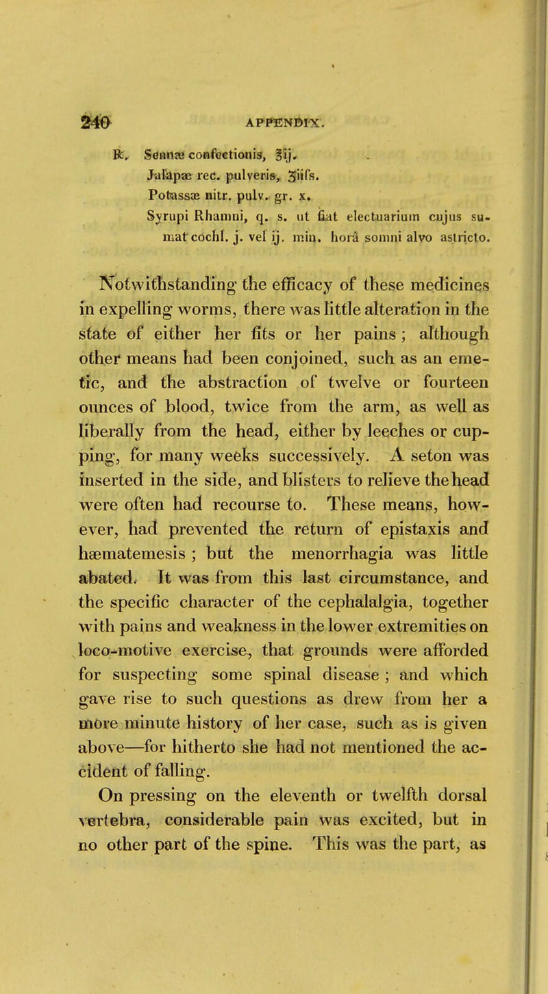 R„ Sflume confectionig, Bij. JFalapae rec. pulveris, 3iifs. Pofeassae nitr. pulv. gr. x. Syrupi Rhamni, q. s. ut Out electuariuin cujas su- matcochl. j. vel ij. mm. hora sonini alvo aslricto. Notwithstanding the efficacy of these medicines in expelling worms, there was little alteration in the state of either her fits or her pains ; although other means had been conjoined, such as an eme- tic, and the abstraction of twelve or fourteen ounces of blood, twice from the arm, as well as liberally from the head, either by leeches or cup- ping, for many weeks successively. A seton was inserted in the side, and blisters to relieve the head were often had recourse to. These means, how- ever, had prevented the return of epistaxis and hsematemesis; but the menorrhagia was little abated. It was from this last circumstance, and the specific character of the cephalalgia, together with pains and weakness in the lower extremities on loco^motive exercise, that grounds were afforded for suspecting some spinal disease ; and wrhich gave rise to such questions as drew from her a more minute history of her case, such as is given above—for hitherto she had not mentioned the ac- cident of falling. On pressing on the eleventh or twelfth dorsal vertebra, considerable pain was excited, but in no other part of the spine. This was the part, as