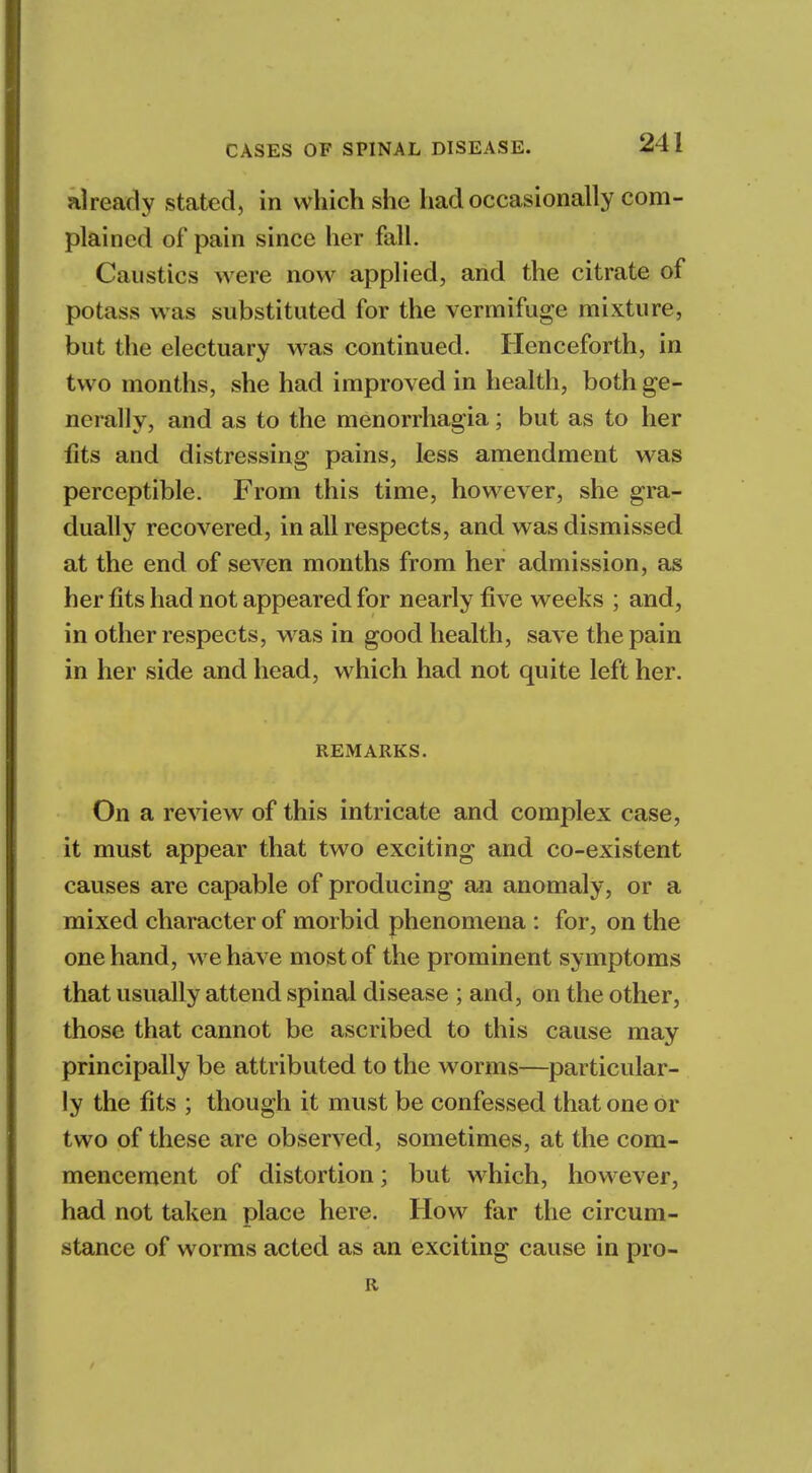 already stated, in which she had occasionally com- plained of pain since her fall. Caustics were now applied, and the citrate of potass was substituted for the vermifuge mixture, but the electuary was continued. Henceforth, in two months, she had improved in health, both ge- nerally, and as to the menorrhagia; but as to her fits and distressing pains, less amendment was perceptible. From this time, however, she gra- dually recovered, in all respects, and was dismissed at the end of seven months from her admission, as her fits had not appeared for nearly five weeks ; and, in other respects, was in good health, save the pain in her side and head, which had not quite left her. REMARKS. On a review of this intricate and complex case, it must appear that two exciting and co-existent causes are capable of producing an anomaly, or a mixed character of morbid phenomena : for, on the one hand, we have most of the prominent symptoms that usually attend spinal disease ; and, on the other, those that cannot be ascribed to this cause may principally be attributed to the worms—particular- ly the fits ; though it must be confessed that one or two of these are observed, sometimes, at the com- mencement of distortion; but which, however, had not taken place here. How far the circum- stance of worms acted as an exciting cause in pro- R