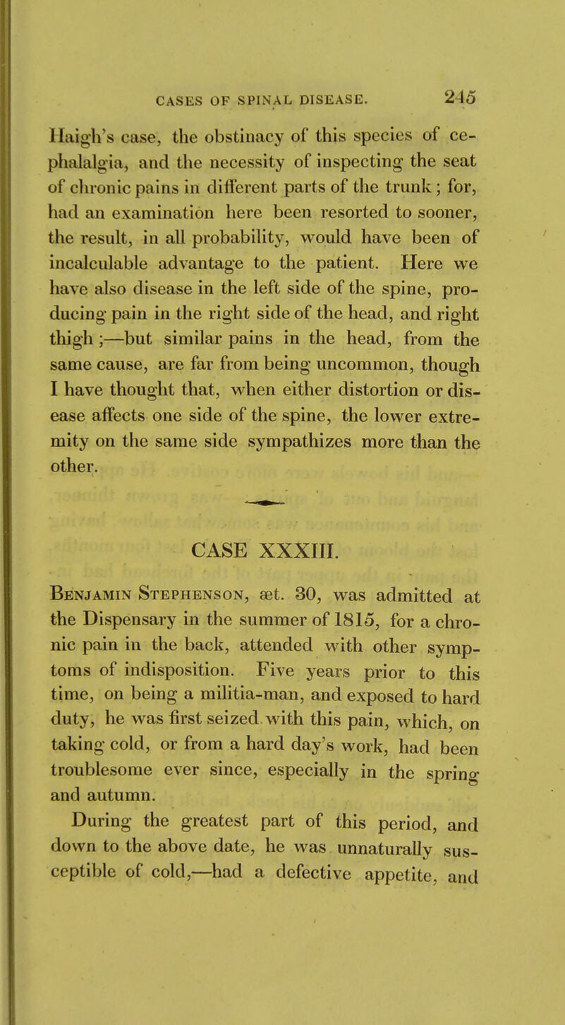 llaigh's case, the obstinacy of this species of ce- phalalgia, and the necessity of inspecting the seat of chronic pains in different parts of the trunk ; for, had an examination here been resorted to sooner, the result, in all probability, would have been of incalculable advantage to the patient. Here we have also disease in the left side of the spine, pro- ducing pain in the right side of the head, and right thigh;—but similar pains in the head, from the same cause, are far from being uncommon, though I have thought that, when either distortion or dis- ease affects one side of the spine, the lower extre- mity on the same side sympathizes more than the other. CASE XXXIII. Benjamin Stephenson, aet. 30, was admitted at the Dispensary in the summer of 1815, for a chro- nic pain in the back, attended with other symp- toms of indisposition. Five years prior to this time, on being a militia-man, and exposed to hard duty, he was first seized with this pain, which, on taking cold, or from a hard day's work, had been troublesome ever since, especially in the spring and autumn. During the greatest part of this period, and down to the above date, he was unnaturally sus- ceptible of cold,—had a defective appetite, and