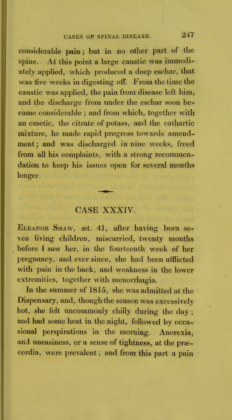 considerable pain; but in no other part of the spine. At this point a large caustic was immedi- ately applied, which produced a deep eschar, that was five weeks in digesting off. From the time the caustic was applied, the pain from disease left him, and the discharge from under the eschar soon be- came considerable ; and from which, together with an emetic, the citrate of potass, and the cathartic mixture, he made rapid progress towards amend- ment ; and was discharged in nine weeks, freed from all his complaints, with a strong recommen- dation to keep his issues open for several months longer. CASE XXXIV. Eleanor Shaw, aet. 41, after having born se- ven living children, miscarried, twenty months before I saw her, in the fourteenth week of her pregnancy, and ever since, she had been afflicted with pain in the back, and weakness in the lower extremities, together with menorrhagia. In the summer of 1815, she was admitted at the Dispensary, and, though the season was excessively hot, she felt uncommonly chilly during the day; and had some heat in the night, followed by occa- sional perspirations in the morning. Anorexia, and uneasiness, or a sense of tightness, at the prae- cordia, were prevalent; and from this part a pain