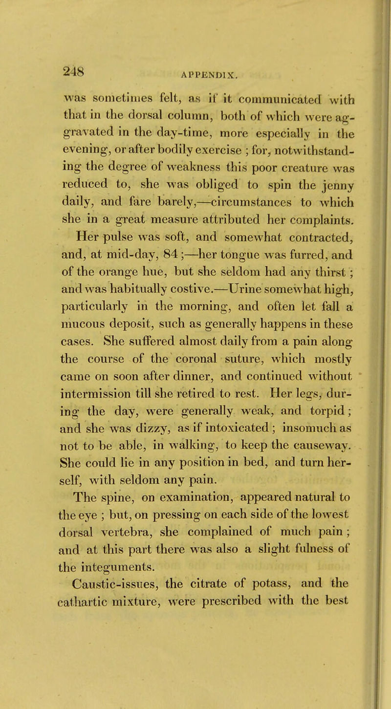 APPENDIX. was sometimes felt, as if it communicated with that in the dorsal column, both of which were ag- gravated in the day-time, more especially in the evening, or after bodily exercise ; for, notwithstand- ing the degree of weakness this poor creature was reduced to, she was obliged to spin the jenny daily, and fare barely,—circumstances to which she in a great measure attributed her complaints. Her pulse was soft, and somewhat contracted, and, at mid-day, 84;—her tongue was furred, and of the orange hue, but she seldom had any thirst; and was habitually costive.—Urine somewhat high, particularly in the morning, and often let fall a mucous deposit, such as generally happens in these cases. She sutTered almost daily from a pain along the course of the coronal suture, which mostly came on soon after dinner, and continued without intermission till she retired to rest. Her legs, dur- ing the day, were generally weak, and torpid; and she was dizzy, as if intoxicated ; insomuch as not to be able, in walking, to keep the causeway. She could lie in any position in bed, and turn her- self, with seldom any pain. The spine, on examination, appeared natural to the eye ; but, on pressing on each side of the lowest dorsal vertebra, she complained of much pain ; and at this part there was also a slight fulness of the integuments. Caustic-issues, the citrate of potass, and the cathartic mixture, were prescribed with the best