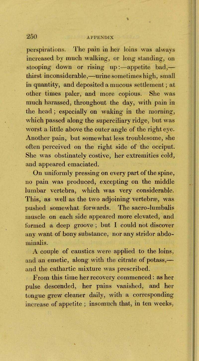 perspirations. The pain in her loins was always increased by much walking, or long standing, on stooping down or rising upt—appetite bad,— thirst inconsiderable,—urine sometimes high, small in quantity, and deposited a mucous settlement; at other times paler, and more copious. She was much harassed, throughout the day, with pain in the head; especially on waking in the morning, which passed along the superciliary ridge, but was worst a little above the outer angle of the right eye. Another pain, but somewhat less troublesome, she often perceived on the right side of the occiput. She was obstinately costive, her extremities cold, and appeared emaciated. On uniformly pressing on every part of the spine, no pain was produced, excepting on the middle lumbar vertebra, which was very considerable. This, as well as the two adjoining vertebras, was pushed somewhat forwards. The sacro-lumbalis muscle on each side appeared more elevated, and formed a deep groove ; but I could not discover any want of bony substance, nor any stridor abdo- minalis. A couple of caustics were applied to the loins, and an emetic, along with the citrate of potass,— and the cathartic mixture was prescribed. From this time her recovery commenced: as her pulse descended, her pains vanished, and her tongue grew cleaner daily, with a corresponding increase of appetite ; insomuch that, in ten weeks,