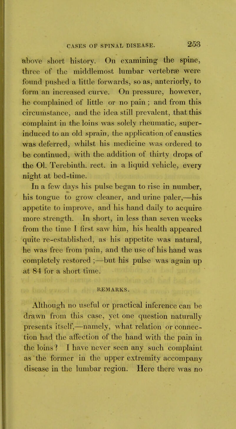 above short history. On examining the spine, throe of the middlemost lumbar vertebrae were found pushed a little forwards, so as, anteriorly, to form an increased curve. On pressure, however, he complained of little or no pain; and from this circumstance, and the idea still prevalent, that this complaint in the loins was solely rheumatic, super- induced to an old sprain, the application of caustics was deferred, whilst his medicine was ordered to be continued, with the addition of thirty drops of the Ol. Terebinth, rect. in a liquid vehicle, every night at bed-time. In a few days his pulse began to rise in number, his tongue to grow cleaner, and urine paler,—his appetite to improve, and his hand daily to acquire more strength. In short, in less than seven weeks from the time I first saw him, his health appeared quite re-established, as his appetite was natural, he was free from pain, and the use of his hand was completely restored ;—but his pulse was again up at 84 for a short time. REMARKS. Although no useful or practical inference can be drawn from this case, yet one question naturally presents itself,—namely, what relation or connec- tion had the affection of the hand with the pain in the loins ! I have never seen any such complaint as the former in the upper extremity accompany disease in the lumbar region. Here there was no