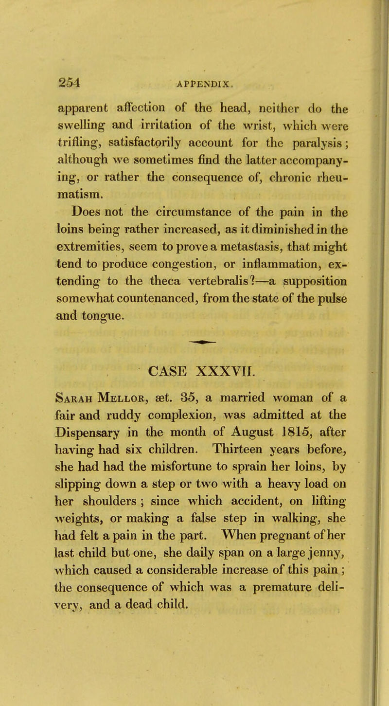 apparent affection of the head, neither do the swelling and irritation of the wrist, which were trifling, satisfactorily account for the paralysis; although we sometimes find the latter accompany- ing, or rather the consequence of, chronic rheu- matism. Does not the circumstance of the pain in the loins being rather increased, as it diminished in the extremities, seem to prove a metastasis, that might tend to produce congestion, or inflammation, ex- tending to the theca vertebralis ?—a supposition somewhat countenanced, from the state of the pulse and tongue. CASE XXXVII. Sarah Mellor, set. 35, a married woman of a fair and ruddy complexion, was admitted at the Dispensary in the month of August J 815, after having had six children. Thirteen years before, she had had the misfortune to sprain her loins, by slipping down a step or two with a heavy load on her shoulders ; since which accident, on lifting weights, or making a false step in walking, she had felt a pain in the part. When pregnant of her last child but one, she daily span on a large jenny, which caused a considerable increase of this pain ; the consequence of which was a premature deli- very, and a dead child.