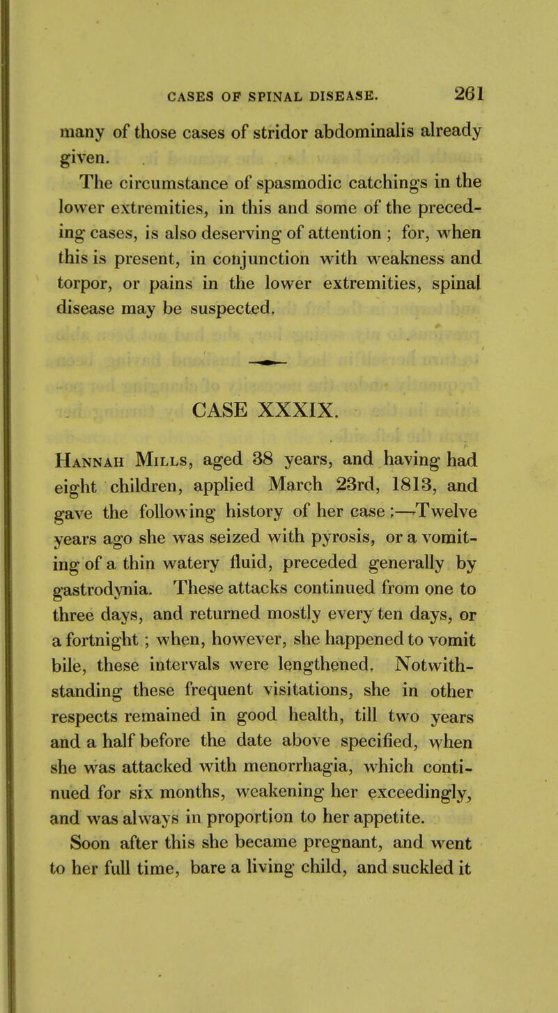 many of those cases of stridor abdominalis already given. The circumstance of spasmodic catchings in the lower extremities, in this and some of the preced- ing cases, is also deserving of attention ; for, when this is present, in conjunction with weakness and torpor, or pains in the lower extremities, spinal disease may be suspected. CASE XXXIX. Hannah Mills, aged 38 years, and having had eight children, applied March 23rd, 1813, and gave the following history of her case ;—-Twelve years ago she was seized with pyrosis, or a vomit- ing of a thin watery fluid, preceded generally by gastrodynia. These attacks continued from one to three days, and returned mostly every ten days, or a fortnight; when, however, she happened to vomit bile, these intervals were lengthened, Notwith- standing these frequent visitations, she in other respects remained in good health, till two years and a half before the date above specified, when she was attacked with menorrhagia, which conti- nued for six months, weakening her exceedingly, and was always in proportion to her appetite. Soon after this she became pregnant, and went to her full time, bare a living child, and suckled it