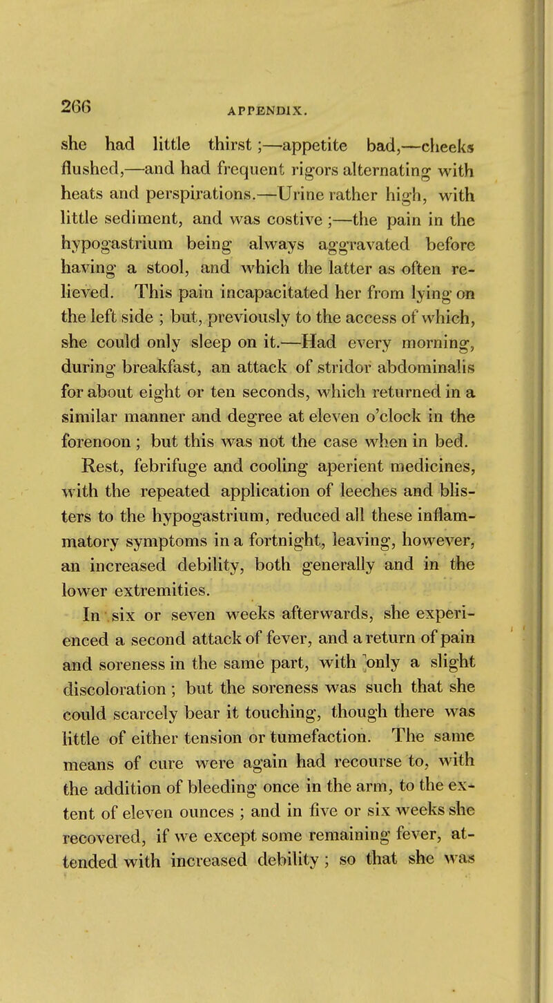 26(> she had little thirst;—appetite bad,—cheeks flushed,—and had frequent rigors alternating with heats and perspirations.—Urine rather high, with little sediment, and was costive ;—the pain in the hypogastrium being always aggravated before having a stool, and which the latter as often re- lieved. This pain incapacitated her from lying on the left side ; but, previously to the access of which, she could only sleep on it.—Had every morning, during breakfast, an attack of stridor abdominalis for about eight or ten seconds, which returned in a similar manner and degree at eleven o'clock in the forenoon ; but this was not the case when in bed. Rest, febrifuge and cooling aperient medicines, with the repeated application of leeches and blis- ters to the hypogastrium, reduced all these inflam- matory symptoms in a fortnight, leaving, however, an increased debility, both generally and in the lower extremities. In six or seven weeks afterwards, she experi- enced a second attack of fever, and a return of pain and soreness in the same part, with only a slight discoloration; but the soreness was such that she could scarcely bear it touching, though there was little of either tension or tumefaction. The same means of cure were again had recourse to, with the addition of bleeding once in the arm, to the ex- tent of eleven ounces ; and in five or six weeks she recovered, if we except some remaining fever, at- tended with increased debility; so that she was