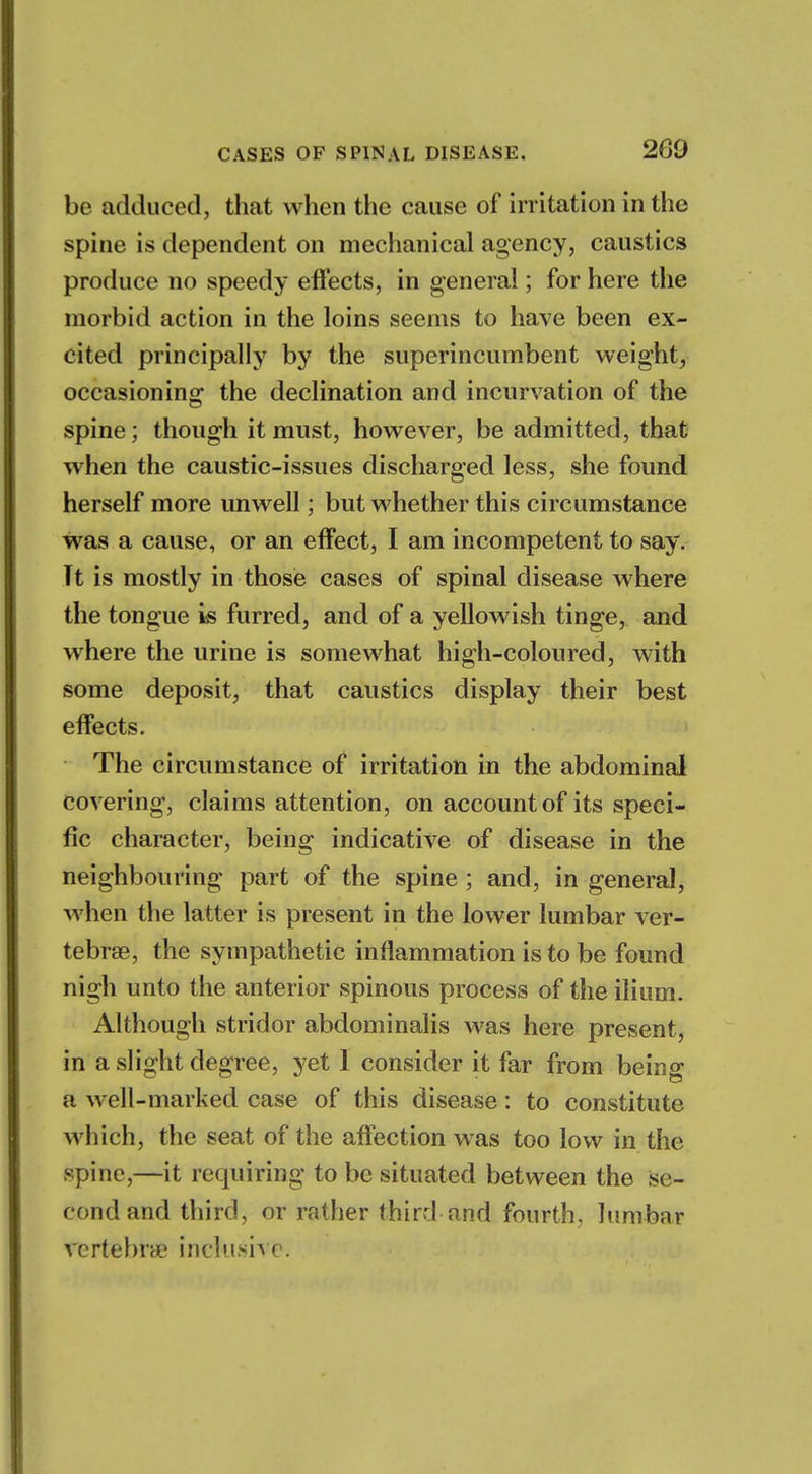 be adduced, that when the cause of irritation in the spine is dependent on mechanical agency, caustics produce no speedy effects, in general; for here the morbid action in the loins seems to have been ex- cited principally by the superincumbent weight, occasioning the declination and incurvation of the spine; though it must, however, be admitted, that when the caustic-issues discharged less, she found herself more unwell; but whether this circumstance was a cause, or an effect, I am incompetent to say. Tt is mostly in those cases of spinal disease where the tongue is furred, and of a yellowish tinge, and where the urine is somewhat high-coloured, with some deposit, that caustics display their best effects. The circumstance of irritation in the abdominal covering, claims attention, on account of its speci- fic character, being indicative of disease in the neighbouring part of the spine ; and, in general, when the latter is present in the lower lumbar ver- tebrae, the sympathetic inflammation is to be found nigh unto the anterior spinous process of the ilium. Although stridor abdominalis was here present, in a slight degree, yet 1 consider it far from being a well-marked case of this disease: to constitute which, the seat of the affection was too low in the spine,—it requiring to be situated between the se- cond and third, or rather third and fourth, lumbar vertebra? inclusive.