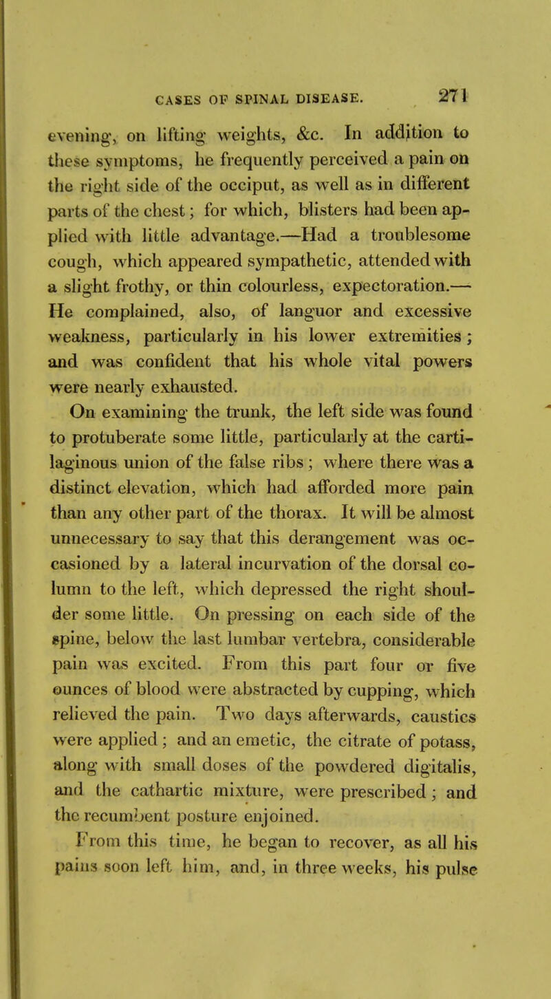 evening, on lifting- weights, &c. In addition to these symptoms, he frequently perceived a pain on the right side of the occiput, as well as in different parts of the chest; for which, blisters had been ap- plied with little advantage.—Had a troublesome cough, which appeared sympathetic, attended with a slight frothy, or thin colourless, expectoration.— He complained, also, of languor and excessive weakness, particularly in his lower extremities ; and was confident that his whole vital powers were nearly exhausted. On examining the trunk, the left side was found to protuberate some little, particularly at the carti- laginous union of the false ribs; where there was a distinct elevation, which had afforded more pain than any other part of the thorax. It will be almost unnecessary to say that this derangement was oc- casioned by a lateral incurvation of the dorsal co- lumn to the left, which depressed the right shoul- der some little. On pressing on each side of the epine, below the last lumbar vertebra, considerable pain was excited. From this part four or five ounces of blood were abstracted by cupping, which relieved the pain. Two days afterwards, caustics w ere applied; and an emetic, the citrate of potass, along with small doses of the powdered digitalis, and the cathartic mixture, were prescribed; and the recumbent posture enjoined. From this time, he began to recover, as all his pains soon left him, and, in three weeks, his pulse