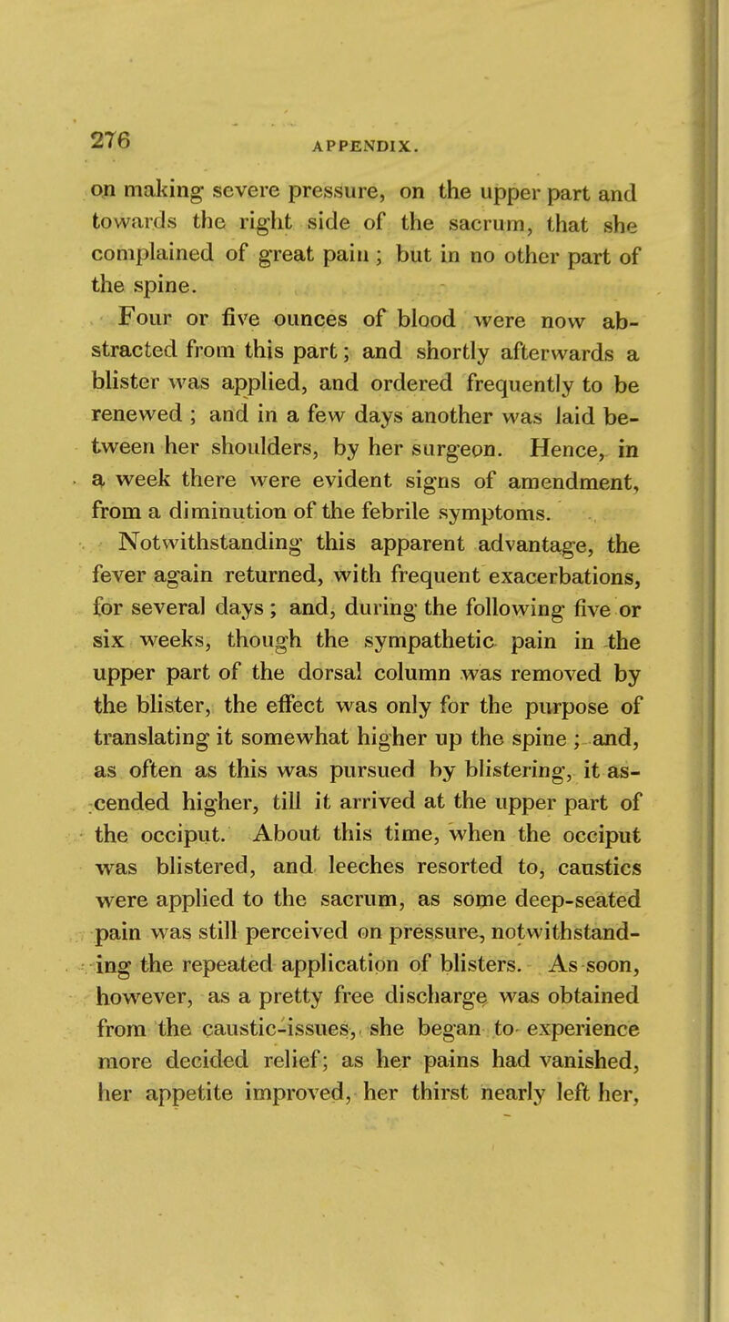 APPENDIX. on making- severe pressure, on the upper part and towards the right side of the sacrum, that she complained of great pain ; but in no other part of the spine. Four or five ounces of blood were now ab- stracted from this part; and shortly afterwards a blister was applied, and ordered frequently to be renewed ; and in a few days another was laid be- tween her shoulders, by her surgeon. Hence, in a week there were evident signs of amendment, from a diminution of the febrile symptoms. Notwithstanding this apparent advantage, the fever again returned, with frequent exacerbations, for several days ; and, during the following five or six weeks, though the sympathetic pain in the upper part of the dorsal column was removed by the blister, the effect was only for the purpose of translating it somewhat higher up the spine ; and, as often as this was pursued by blistering, it as- cended higher, till it arrived at the upper part of the occiput. About this time, when the occiput was blistered, and leeches resorted to, caustics were applied to the sacrum, as some deep-seated pain was still perceived on pressure, notwithstand- ing the repeated application of blisters. As soon, however, as a pretty free discharge was obtained from the caustic-issues, she began to experience more decided relief; as her pains had vanished, her appetite improved, her thirst nearly left her.