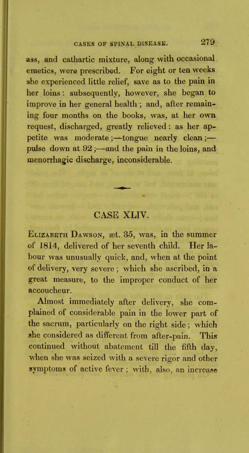 ass, and cathartic mixture, along with occasional emetics, were prescribed. For eight or ten weeks she experienced little relief, save as to the pain in her loins: subsequently, however, she began to improve in her general health ; and, after remain- ing four months on the books, was, at her own request, discharged, greatly relieved: as her ap- petite was moderate-tongue nearly clean;— pulse down at 92;—and the pain in the loins, and menorrhagic discharge, inconsiderable. CASE XLIV. Elizabeth Dawson, set. 35, was, in the summer of 1814, delivered of her seventh child. Her la- bour was unusually quick, and, when at the point of delivery, very severe ; which she ascribed, in a great measure, to the improper conduct of her accoucheur. Almost immediately after delivery, she com- plained of considerable pain in the lower part of the sacrum, particularly on the right side; which she considered as different from after-pain. This continued without abatement till the fifth day, when she was seized with a severe riaor and other symptoms of active fever ; with, also, an increase