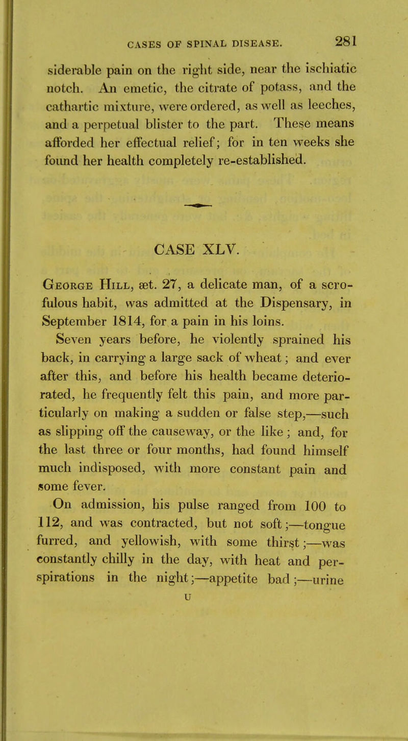 siderable pain on the right side, near the ischiatic notch. An emetic, the citrate of potass, and the cathartic mixture, were ordered, as well as leeches, and a perpetual blister to the part. These means afforded her effectual relief; for in ten weeks she foimd her health completely re-established. CASE XLV. George Hill, set. 27, a delicate man, of a scro- fulous habit, was admitted at the Dispensary, in September 1814, for a pain in his loins. Seven years before, he violently sprained his back, in carrying a large sack of wheat; and ever after this, and before his health became deterio- rated, he frequently felt this pain, and more par- ticularly on making a sudden or false step,—such as slipping off the causeway, or the like ; and, for the last three or four months, had found himself much indisposed, with more constant pain and some fever. On admission, his pulse ranged from 100 to 112, and was contracted, but not soft;—tongue furred, and yellowish, with some thirst;—was constantly chilly in the day, with heat and per- spirations in the night;—appetite bad ;—urine u