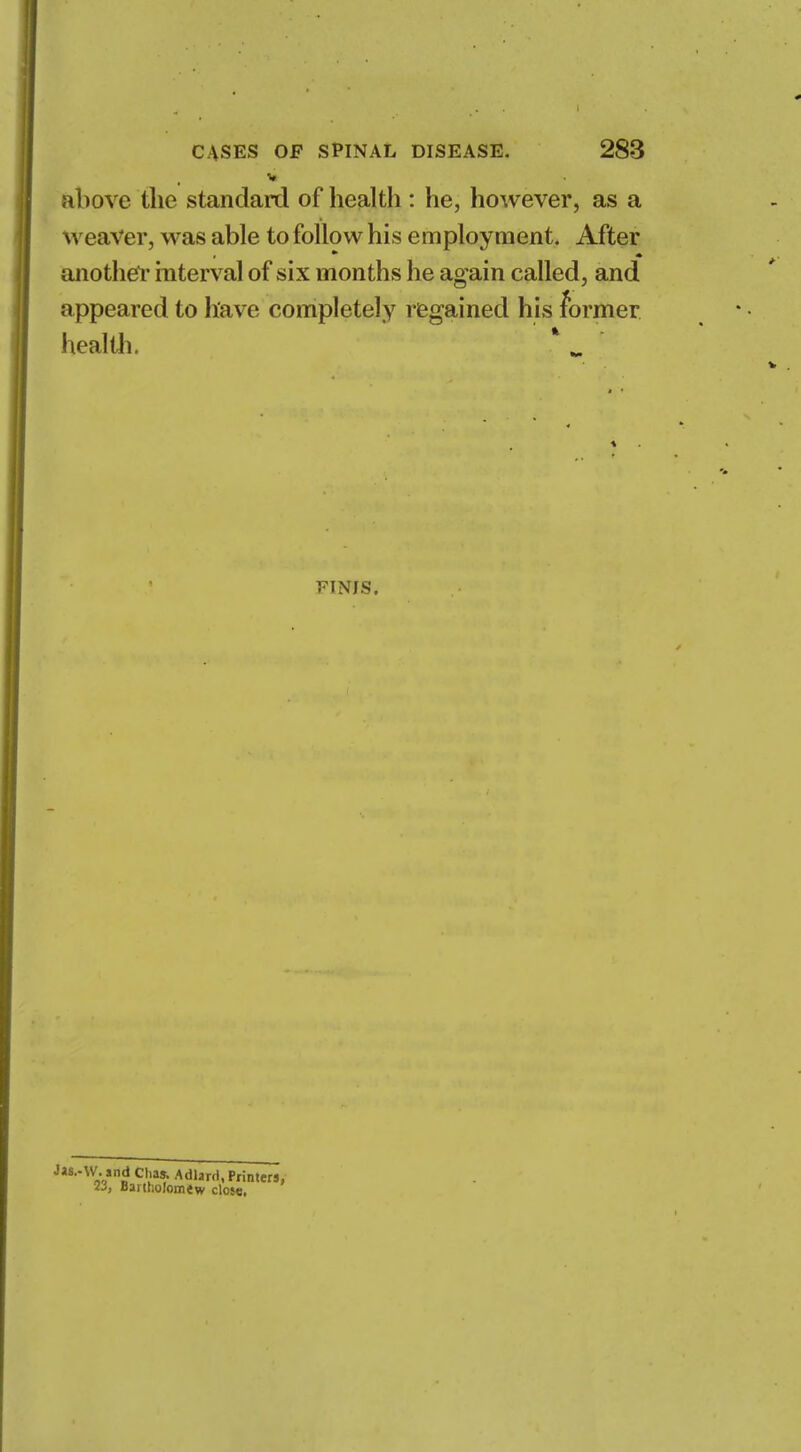 v above the standard of health : he, however, as a w eaver, was able to follow his employment. After another interval of six months he again called, and appeared to have completely regained his former heal tli. FINIS. J»8..\V. and Clvas. Adlarrl, Printers, 2j, Bartholomew close.