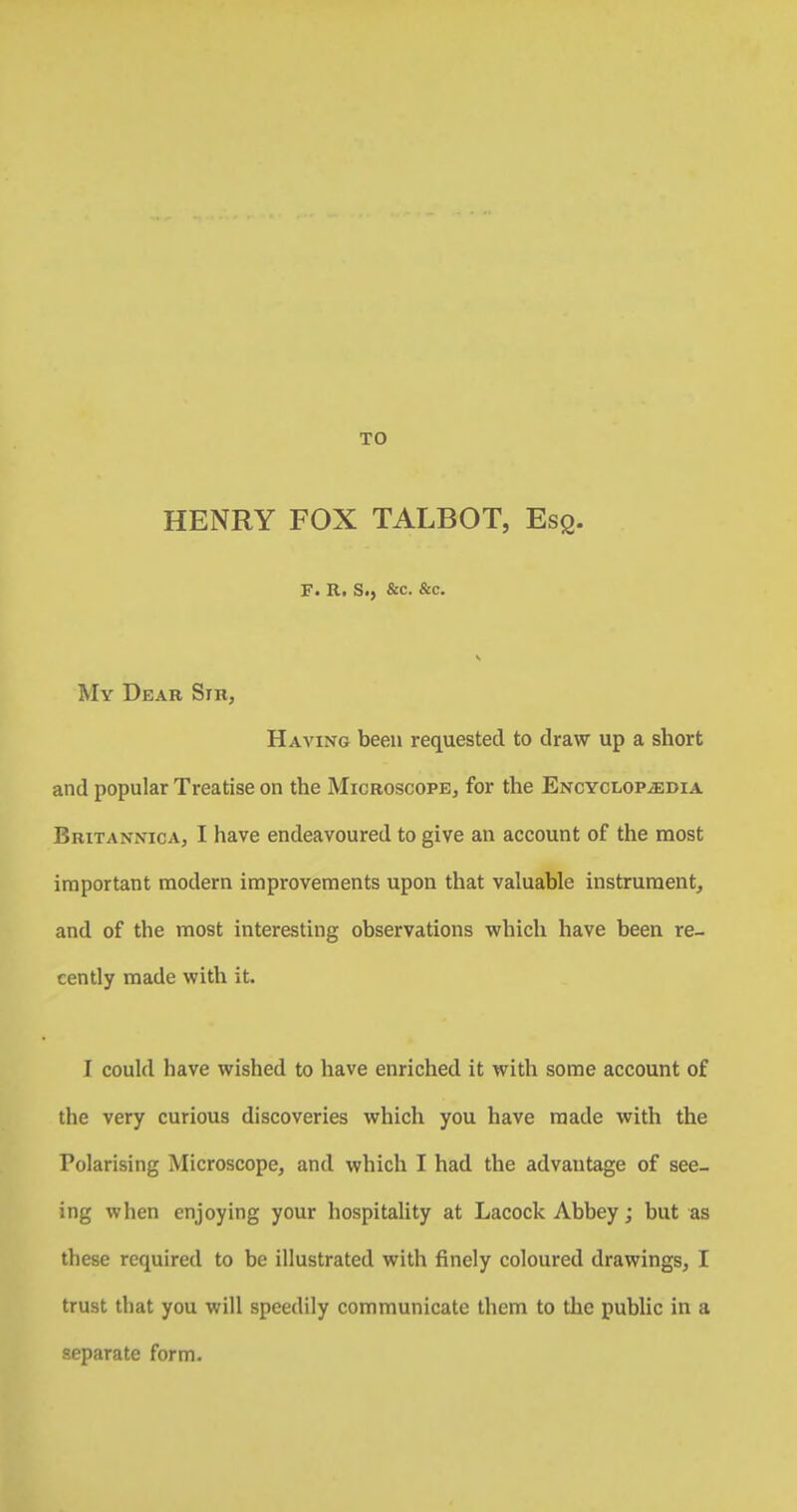 TO HENRY FOX TALBOT, Esq. F. R. S., &c. &c. V My Dear Sir, Having been requested to draw up a short and popular Treatise on the Microscope, for the Encyclopaedia Britannica, I have endeavoured to give an account of the most important modern improvements upon that valuable instrument, and of the most interesting observations which have been re- cently made with it. I could have wished to have enriched it with some account of the very curious discoveries which you have made with the Polarising Microscope, and which I had the advantage of see- ing when enjoying your hospitality at Lacock Abbey; but as these required to be illustrated with finely coloured drawings, I trust that you will speedily communicate them to the public in a separate form.