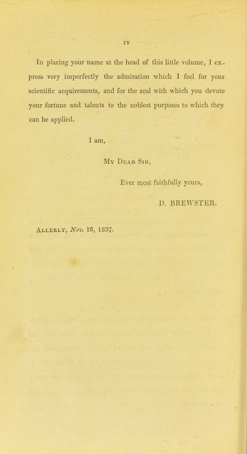 In placing your name at the head of this little volume, I ex- press very imperfectly the admiration which I feel for your scientific acquirements, and for the zeal with which you devote your fortune and talents to the noblest purposes to which they can be applied. I am, My Dear Sir, Ever most faithfully yours, D. BREWSTER. Allerly, Arov. 16, 1837.