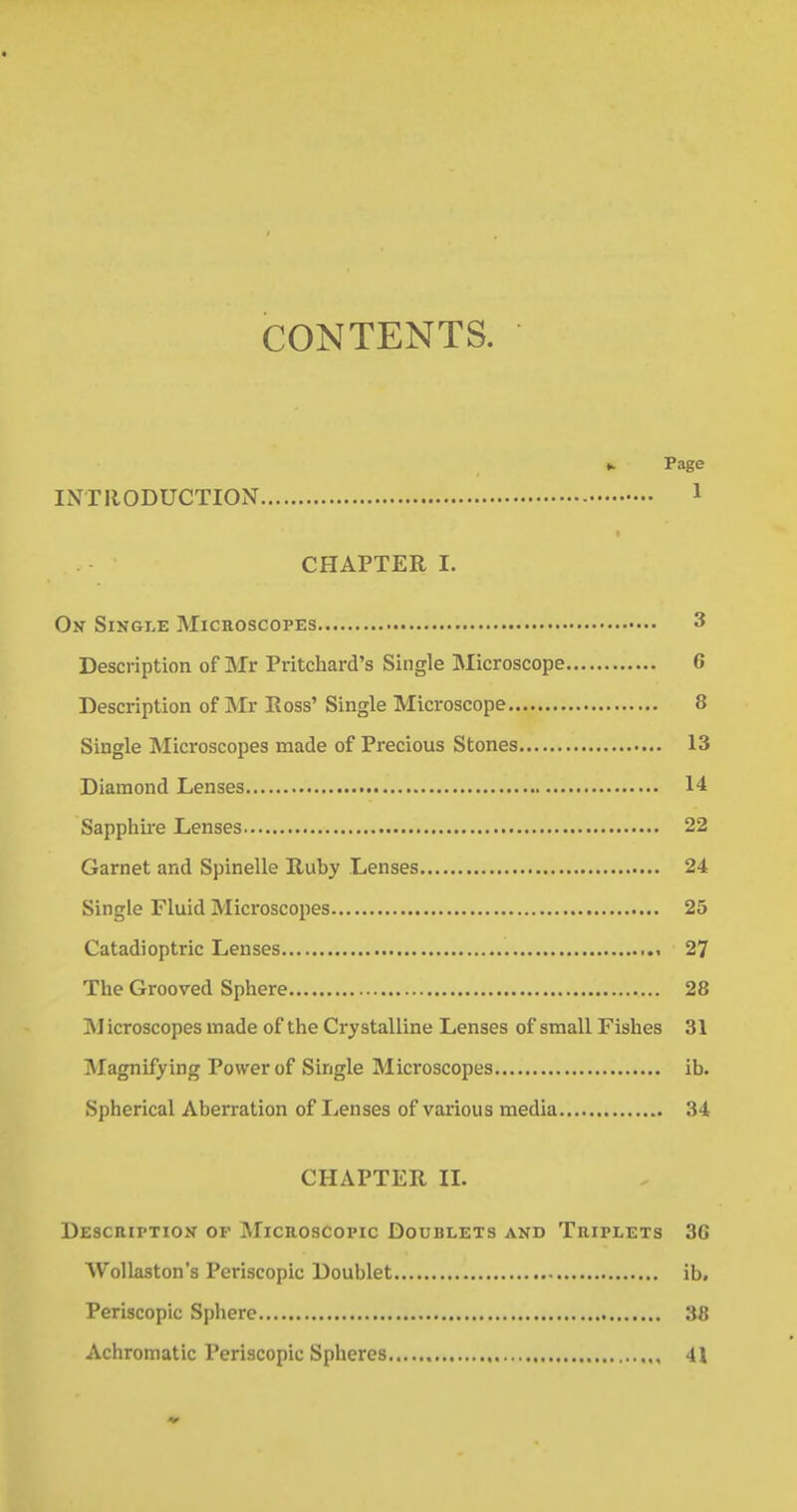CONTENTS. k Page INTRODUCTION 1 CHAPTER I. On Single Microscopes 3 Description of Mr Pritchard's Single Microscope 6 Description of Mr Ross' Single Microscope 8 Single Microscopes made of Precious Stones 13 Diamond Lenses 14 Sapphire Lenses 22 Garnet and Spinelle Ruby Lenses 24 Single Fluid Microscopes 25 Catadioptric Lenses 27 The Grooved Sphere 28 Microscopes made of the Crystalline Lenses of small Fishes 31 Magnifying Power of Single Microscopes ib. Spherical Aberration of Lenses of various media 34 CHAPTER II. Description of Microscopic Doublets and Triplets 3G Wollaston's Periscopic Doublet ib. Periscopic Sphere 38 Achromatic Periscopic Spheres 41