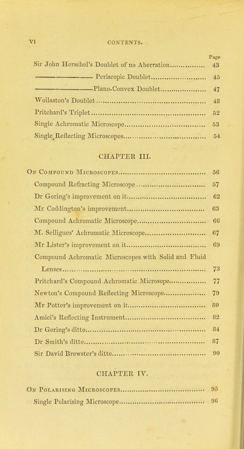 Page Sir John HerschePs Doublet of no Aberration 43 Periscopic Doublet 45 Piano-Convex Doublet 47 Wollaston's Doublet 48 Pritcbard's Triplet 52 Single Achromatic Microscope 53 Single^ Reflecting Microscopes 54 CHAPTER III. On Compound Microscopes 56 Compound Refracting Microscope 57 Dr Goring's improvement on it 62 Mr Coddington's improvement 63 Compound Achromatic Microscope 6G M. Selligues' Achromatic Microscope 67 Mr Lister's improvement on it 69 Compound Achromatic Microscopes with Solid and Fluid Lenses 73 Pritcbard's Compound Achromatic Microsope 77 Newton's Compound Reflecting Microscope 79 Mr Potter's improvement on it 80 Amici's Reflecting Instrument 82 Dr Goring's ditto 84 Dr Smith's ditto 87 Sir David Brewster's ditto 90 CHAPTER IV. On Polarising Microscopes 95 Single Polarising Microscope 96