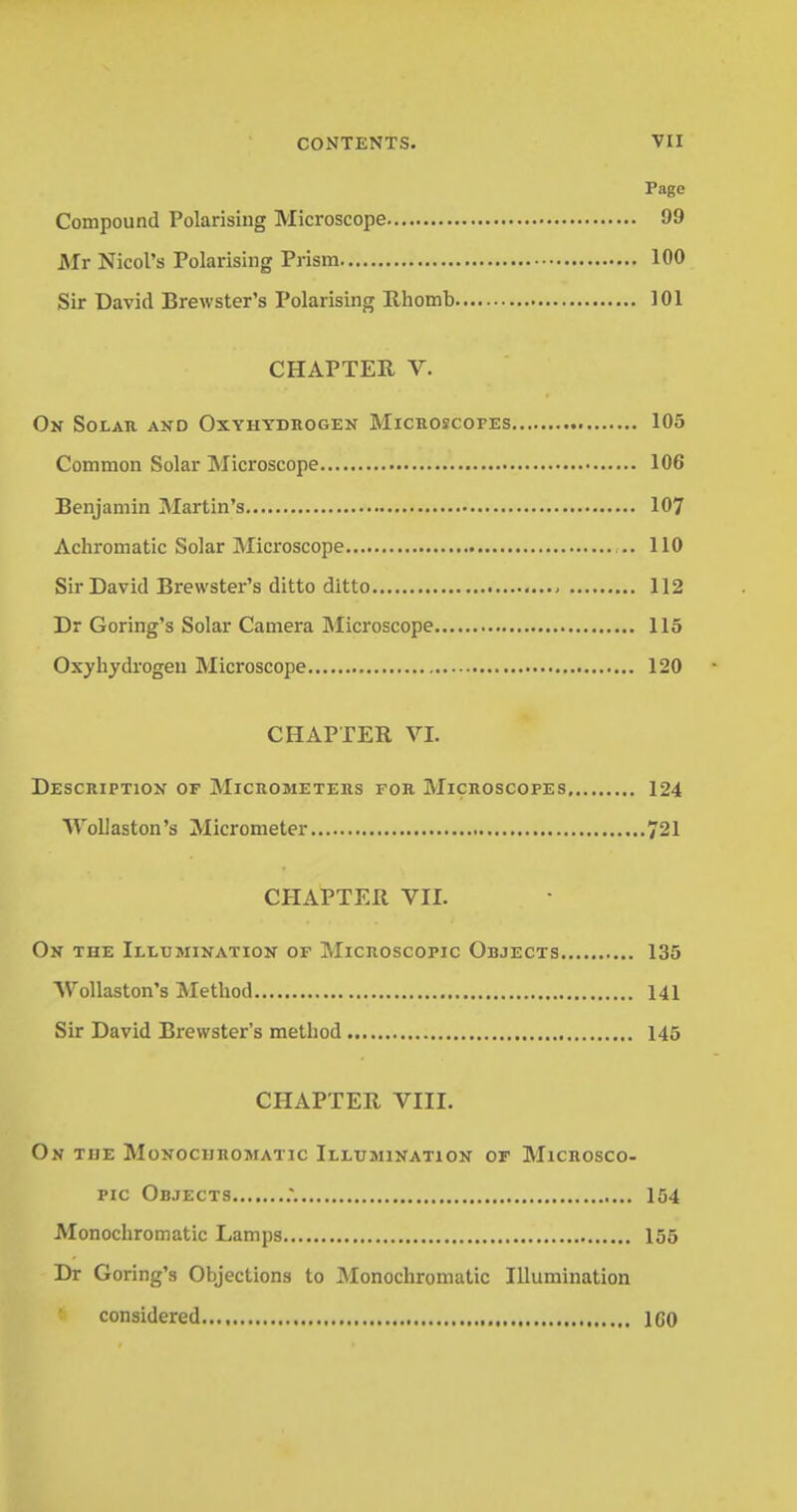 Page Compound Polarising Microscope 99 Mr Nicol's Polarising Prism 100 Sir David Brewster's Polarising Rhomb 101 CHAPTER V. On Solar and Oxyhydrogen Microscopes 105 Common Solar Microscope 106 Benjamin Martin's 107 Achromatic Solar Microscope ... 110 Sir David Brewster's ditto ditto 112 Dr Goring's Solar Camera Microscope 115 Oxyhydrogen Microscope 120 CHAPTER VI. Description of Micrometers for Microscopes 124 Wollaston's Micrometer 721 CHAPTER VII. On tiie Illumination of Microscopic Objects 135 AVollaston's Method 141 Sir David Brewster's method 145 CHAPTER VIII. On tije Monochromatic Illumination of Microsco- pic Objects :. 154 Monochromatic Lamps 155 Dr Goring's Objections to Monochromatic Illumination considered 1C0