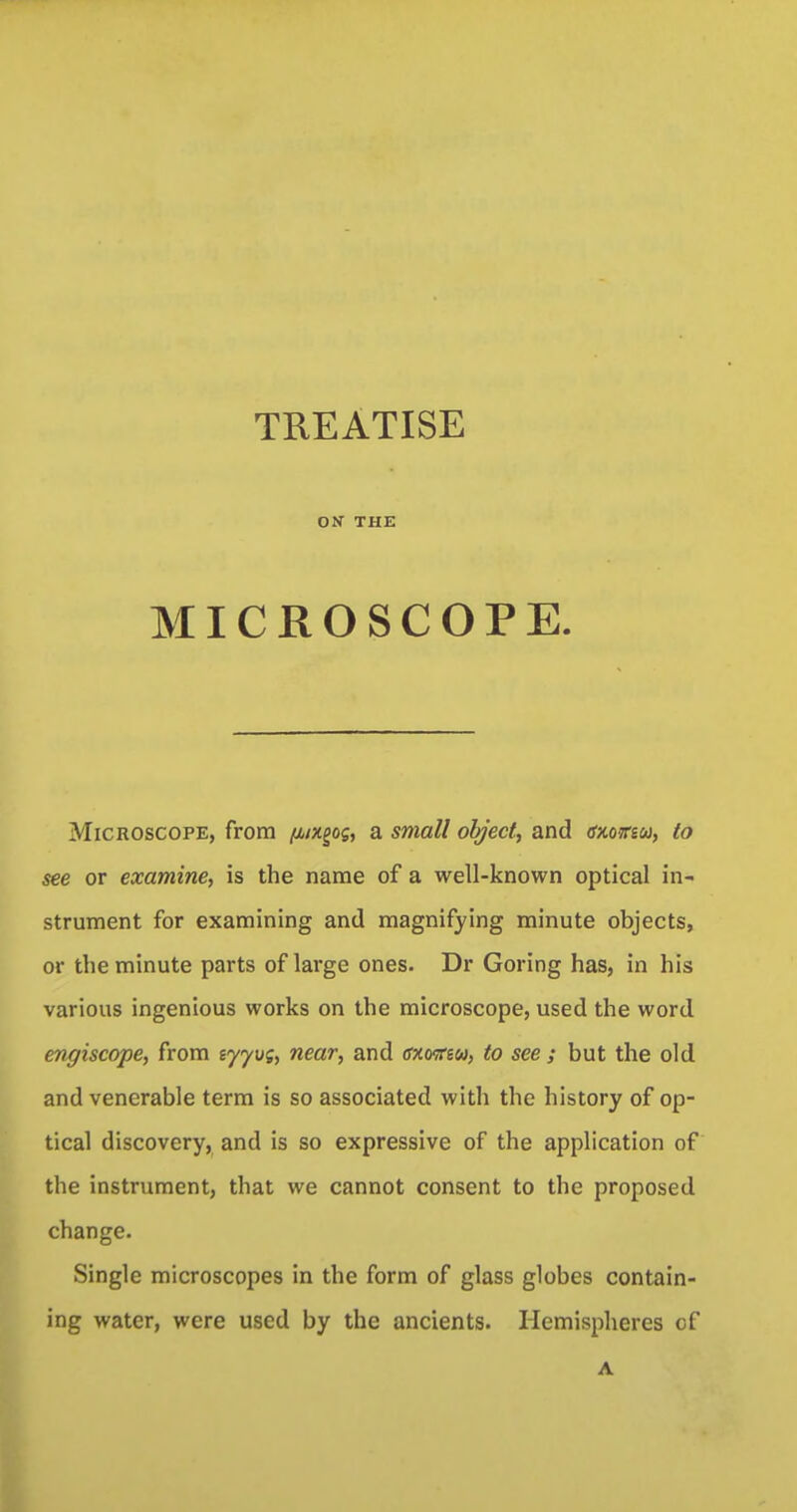 TREATISE OK THE MICROSCOPE. Microscope, from (uxgog, a small object, and cxo?r«w, to see or examine, is the name of a well-known optical in- strument for examining and magnifying minute objects, or the minute parts of large ones. Dr Goring has, in his various ingenious works on the microscope, used the word engiscope, from ijyvg, near, and cxosrew, to see ; but the old and venerable term is so associated with the history of op- tical discovery, and is so expressive of the application of the instrument, that we cannot consent to the proposed change. Single microscopes in the form of glass globes contain- ing water, were used by the ancients. Hemispheres of A