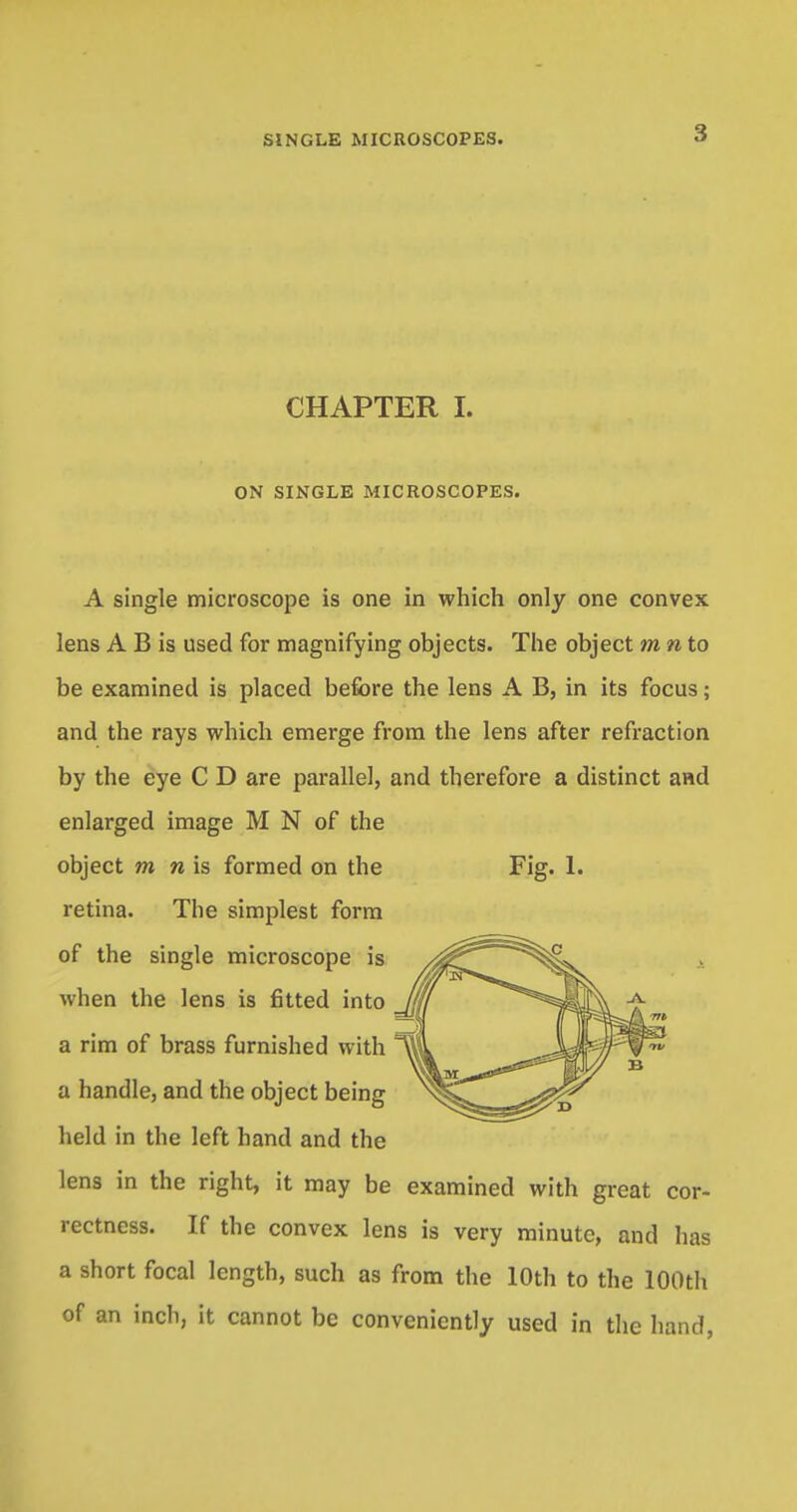CHAPTER I. ON SINGLE MICROSCOPES. Fig. 1. A single microscope is one in which only one convex lens A B is used for magnifying objects. The object m n to be examined is placed before the lens A B, in its focus; and the rays which emerge from the lens after refraction by the eye C D are parallel, and therefore a distinct and enlarged image M N of the object m n is formed on the retina. The simplest form of the single microscope is when the lens is fitted into a rim of brass furnished with a handle, and the object being held in the left hand and the lens in the right, it may be examined with great cor- rectness. If the convex lens is very minute, and has a short focal length, such as from the 10th to the 100th of an inch, it cannot be conveniently used in the hand,