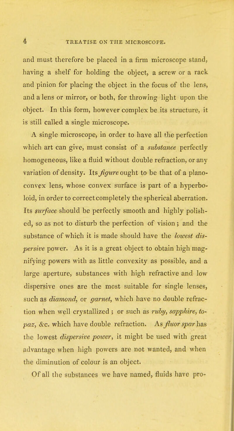 and must therefore be placed in a firm microscope stand, having a shelf for holding the object, a screw or a rack and pinion for placing the object in the focus of the lens, and a lens or mirror, or both, for throwing light upon the object. In this form, however complex be its structure, it is still called a single microscope. A single microscope, in order to have all the perfection which art can give, must consist of a substance perfectly homogeneous, like a fluid without double refraction, or any variation of density. Its figure ought to be that of a plano- convex lens, whose convex surface is part of a hyperbo- loid, in order to correct completely the spherical aberration. Its surface should be perfectly smooth and highly polish- ed, so as not to disturb the perfection of vision; and the substance of which it is made should have the lowest dis- persive power. As it is a great object to obtain high mag- nifying powers with as little convexity as possible, and a large aperture, substances with high refractive and low dispersive ones are the most suitable for single lenses, such as diamond, or garnet, which have no double refrac- tion when well crystallized ; or such as ruby, sapphire, to- paz, &c. which have double refraction. As fiuor spar has the lowest dispersive power, it might be used with great advantage when high powers are not wanted, and when the diminution of colour is an object. Of all the substances we have named, fluids have pro-