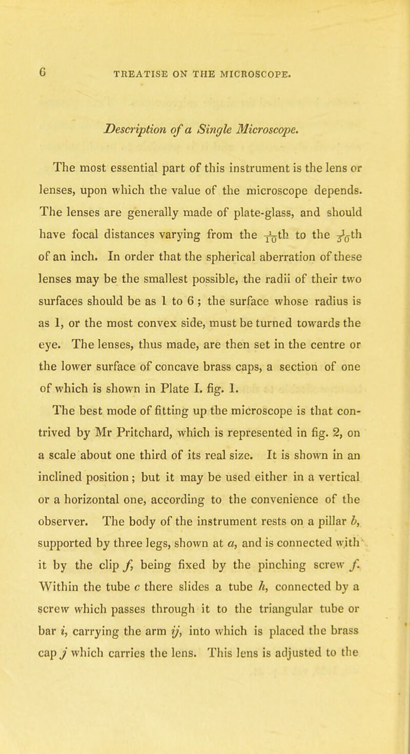 Description of a Single Microscope. The most essential part of this instrument is the lens or lenses, upon which the value of the microscope depends. The lenses are generally made of plate-glass, and should have focal distances varying from the ^th to the ^th of an inch. In order that the spherical aberration of these lenses may be the smallest possible, the radii of their two surfaces should be as 1 to 6 ; the surface whose radius is as 1, or the most convex side, must be turned towards the eye. The lenses, thus made, are then set in the centre or the lower surface of concave brass caps, a section of one of which is shown in Plate I. fig. 1. The best mode of fitting up the microscope is that con- trived by Mr Pritchard, which is represented in fig. 2, on a scale about one third of its real size. It is shown in an inclined position; but it may be used either in a vertical or a horizontal one, according to the convenience of the observer. The body of the instrument rests on a pillar b, supported by three legs, shown at a, and is connected with it by the clip /, being fixed by the pinching screw Within the tube c there slides a tube h, connected by a screw which passes through it to the triangular tube or bar i, carrying the arm ij, into which is placed the brass cap,/ which carries the lens. This lens is adjusted to tlie
