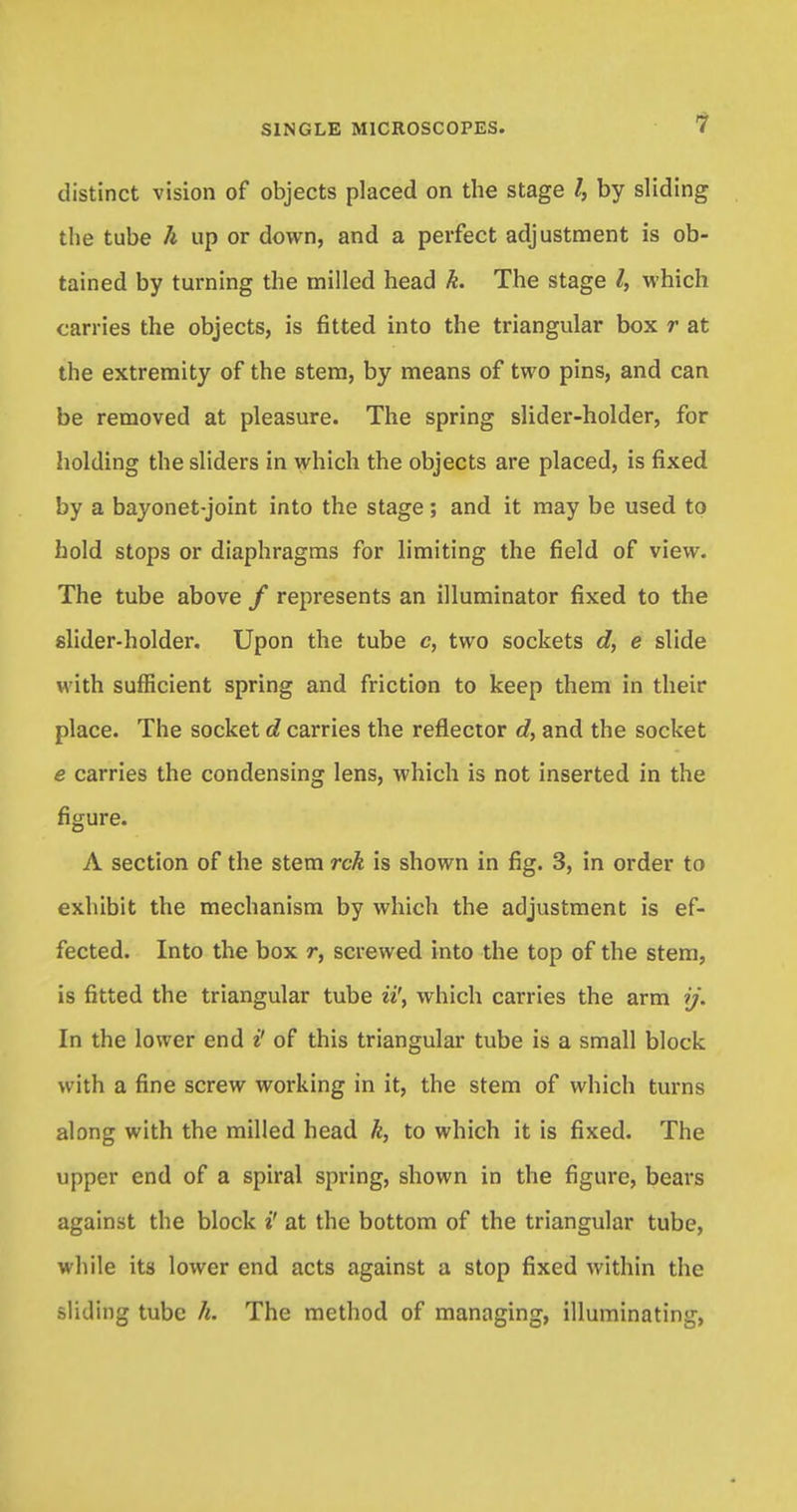 distinct vision of objects placed on the stage /, by sliding the tube h up or down, and a perfect adjustment is ob- tained by turning the milled head k. The stage I, which carries the objects, is fitted into the triangular box r at the extremity of the stem, by means of two pins, and can be removed at pleasure. The spring slider-holder, for holding the sliders in which the objects are placed, is fixed by a bayonet-joint into the stage; and it may be used to hold stops or diaphragms for limiting the field of view. The tube above / represents an illuminator fixed to the slider-holder. Upon the tube c, two sockets d, e slide with sufficient spring and friction to keep them in their place. The socket d carries the reflector d, and the socket e carries the condensing lens, which is not inserted in the figure. A section of the stem rck is shown in fig. 3, in order to exhibit the mechanism by which the adjustment is ef- fected. Into the box r, screwed into the top of the stem, is fitted the triangular tube ii\ which carries the arm ij. In the lower end i' of this triangular tube is a small block with a fine screw working in it, the stem of which turns along with the milled head k, to which it is fixed. The upper end of a spiral spring, shown in the figure, bears against the block i' at the bottom of the triangular tube, while its lower end acts against a stop fixed within the sliding tube h. The method of managing, illuminating,