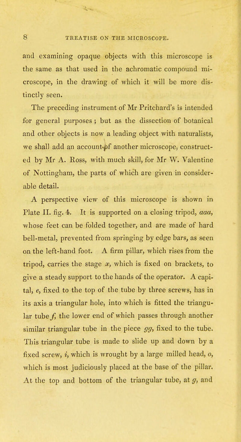 and examining opaque objects with this microscope is the same as that used in the achromatic compound mi- croscope, in the drawing of which it will be more dis- tinctly seen. The preceding instrument of Mr Pritchard's is intended for general purposes; but as the dissection of botanical and other objects is now a leading object with naturalists, we shall add an account^pf another microscope, construct- ed by Mr A. Ross, with much skill, for Mr W. Valentine of Nottingham, the parts of which are given in consider- able detail. A perspective view of this microscope is shown in Plate II. fig. 4. It is supported on a closing tripod, aaa, whose feet can be folded together, and are made of hard bell-metal, prevented from springing by edge bars, as seen on the left-hand foot. A firm pillar, which rises from the tripod, carries the stage x, which is fixed on brackets, to give a steady support to the hands of the operator. A capi- tal, e, fixed to the top of the tube by three screws, has in its axis a triangular hole, into which is fitted the triangu- lar txsbefy the lower end of which passes through another similar triangular tube in the piece gg, fixed to the tube. This triangular tube is made to slide up and down by a fixed screw, i, which is wrought by a large milled head, o, which is most judiciously placed at the base of the pillar. At the top and bottom of the triangular tube, at g, and