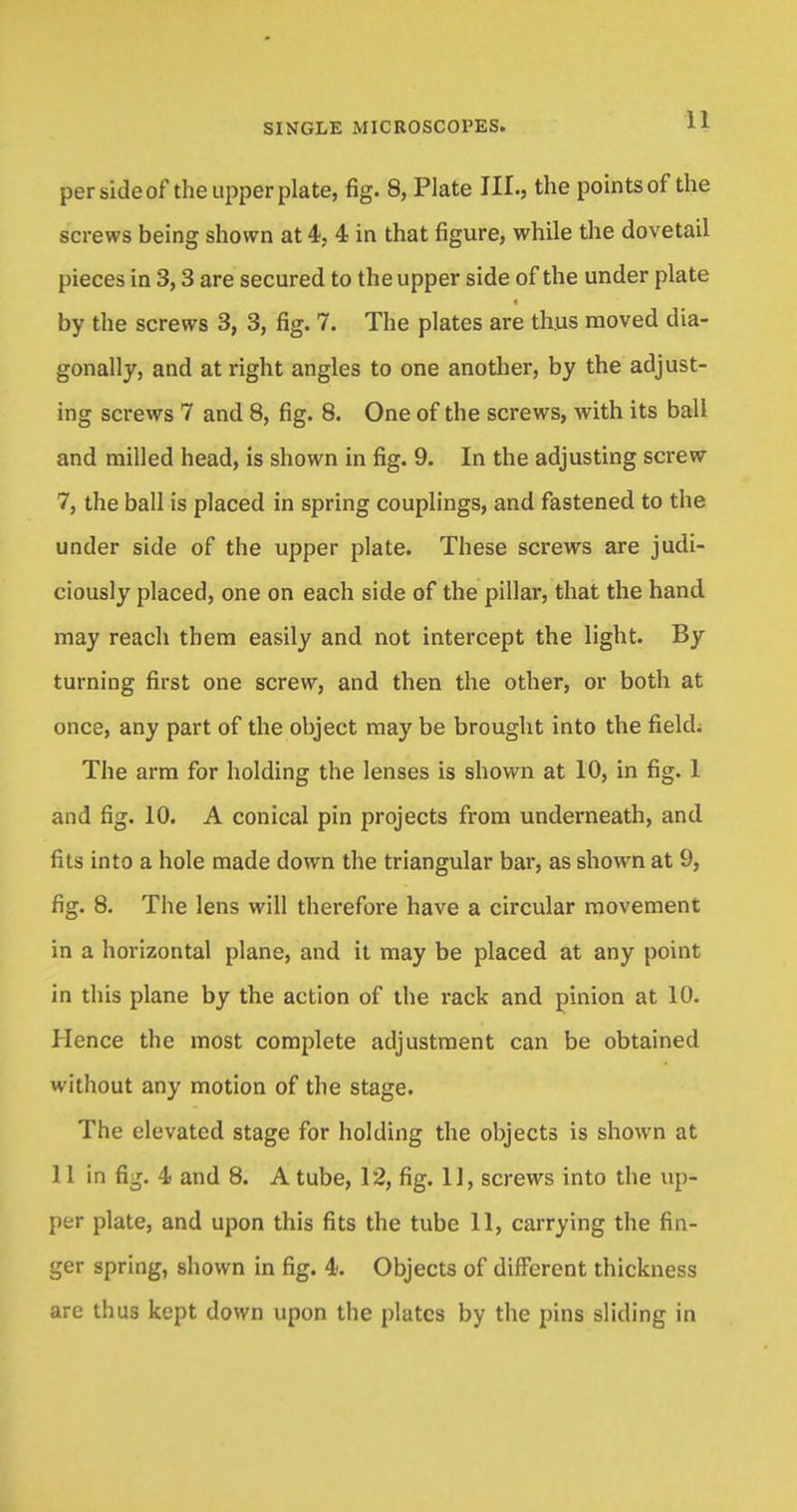 per side of the upper plate, fig. 8, Plate III., the points of the screws being shown at 4, 4 in that figure, while the dovetail pieces in 3,3 are secured to the upper side of the under plate by the screws 3, 3, fig. 7. The plates are thus moved dia- gonally, and at right angles to one another, by the adjust- ing screws 7 and 8, fig. 8. One of the screws, with its ball and milled head, is shown in fig. 9. In the adjusting screw 7, the ball is placed in spring couplings, and fastened to the under side of the upper plate. These screws are judi- ciously placed, one on each side of the pillar, that the hand may reach them easily and not intercept the light. By turning first one screw, and then the other, or both at once, any part of the object may be brought into the field; The arm for holding the lenses is shown at 10, in fig. 1 and fig. 10. A conical pin projects from underneath, and fits into a hole made down the triangular bar, as shown at 9, fig. 8. The lens will therefore have a circular movement in a horizontal plane, and it may be placed at any point in this plane by the action of the rack and pinion at 10. Hence the most complete adjustment can be obtained without any motion of the stage. The elevated stage for holding the objects is shown at 11 in fig. 4 and 8. A tube, 12, fig. II, screws into the up- per plate, and upon this fits the tube 11, carrying the fin- ger spring, shown in fig. 4. Objects of different thickness are thus kept down upon the plates by the pins sliding in