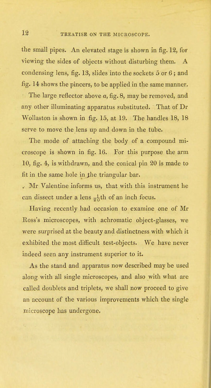 the small pipes. An elevated stage is shown in fig. 12, for viewing the sides of objects without disturbing them. A condensing lens, fig. 13, slides into the sockets 5 or 6; and fig. 14 shows the pincers, to be applied in the same manner. The large reflector above a, fig. 8, may be removed, and any other illuminating apparatus substituted. That of Dr Wollaston is shown in fig. 15, at 19. The handles 18, 18 serve to move the lens up and down in the tube. The mode of attaching the body of a compound mi- croscope is shown in fig. 16. For this purpose the arm 10, fig. 4, is withdrawn, and the conical pin 20 is made to fit in the same hole in Jhe triangular bar. .. Mr Valentine informs us, that with this instrument he can dissect under a lens ^jyth of an inch focus. Having recently had occasion to examine one of Mr Ross's microscopes, with achromatic object-glasses, we were surprised at the beauty and distinctness with which it exhibited the most difficult test-objects. We have never indeed seen any instrument superior to it. As the stand and apparatus now described may be used along with all single microscopes, and also with what are called doublets and triplets, we shall now proceed to give an account of the various improvements which the single microscope has undergone.