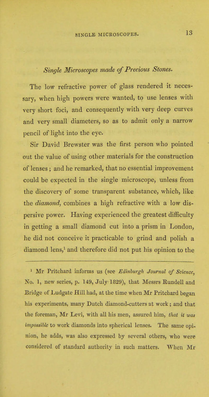 ' Single Microscopes made of Precious Stones. The low refractive power of glass rendered it neces- sary, when high powers were wanted, to use lenses with very short foci, and consequently with very deep curves and very small diameters, so as to admit only a narrow pencil of light into the eye. Sir David Brewster was the first person who pointed out the value of using other materials for the construction of lenses; and he remarked, that no essential improvement could be expected in the single microscope, unless from the discovery of some transparent substance, which, like the diamond, combines a high refractive with a low dis- persive power. Having experienced the greatest difficulty in getting a small diamond cut into a prism in London, he did not conceive it practicable to grind and polish a diamond lens,1 and therefore did not put his opinion to the 1 Mr Pritchard informs us (see Edinburgh Journal of Science, No. 1, new series, p. 149, July 1829), that Messrs Rundell and Bridge of Ludgate Hill had, at the time when Mr Pritchard began his experiments, many Dutch diamond-cutters at work; and that the foreman, Mr Levi, with all his men, assured him, that it was impossible to work diamonds into spherical lenses. The same opi- nion, he adds, was also expressed by several others, who were considered of standard authority in such matters. When Mr