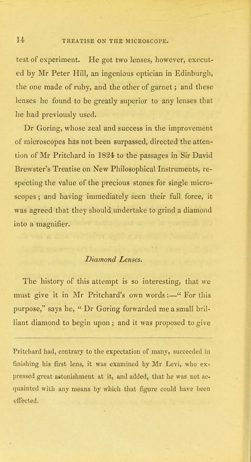 test of experiment. He got two lenses, however, execut- ed by Mr Peter Hill, an ingenious optician in Edinburgh, the one made of ruby, and the other of garnet; and these lenses he found to be greatly superior to any lenses that he had previously used. Dr Goring, whose zeal and success in the improvement of microscopes has not been surpassed, directed the atten- tion of Mr Pritchard in 1824 to the passages in Sir David Brewster's Treatise on New Philosophical Instruments, re- specting the value of the precious stones for single micro- scopes ; and having immediately seen their full force, it was agreed that they should undertake to grind a diamond into a magnifier. Diamond Lenses. The history of this attempt is so interesting, that we must give it in Mr Pritchard's own words:— For this purpose, says he,  Dr Goring forwarded me a small bril- liant diamond to begin upon ; and it was proposed to give Pritchard had, contrary to the expectation of many, succeeded in finishing his first lens, it was examined by Mr Levi, who ex- pressed great astonishment at it, and added, that he was not ac- quainted with any means by which that figure could have been effected.
