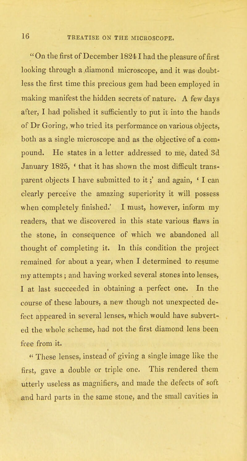  On the first of December 18241 had the pleasure of first looking through a diamond microscope, and it was doubt- less the first time this precious gem had been employed in making manifest the hidden secrets of nature. A few days after, I had polished it sufficiently to put it into the hands of Dr Goring, who tried its performance on various objects, both as a single microscope and as the objective of a com- pound. He states in a letter addressed to me, dated 3d January 1825, < that it has shown the most difficult trans- parent objects I have submitted to itand again, ' I can clearly perceive the amazing superiority it will possess when completely finished.' I must, however, inform my readers, that we discovered in this state various flaws in the stone, in consequence of which we abandoned all thought of completing it. In this condition the project remained for about a year, when I determined to resume my attempts; and having worked several stones into lenses, I at last succeeded in obtaining a perfect one. In the course of these labours, a new though not unexpected de- fect appeared in several lenses, which would have subvert- ed the whole scheme, had not the first diamond lens been free from it. t  These lenses, instead of giving a single image like the first, gave a double or triple one. This rendered them utterly useless as magnifiers, and made the defects of soft and hard parts in the same stone, and the small cavities in