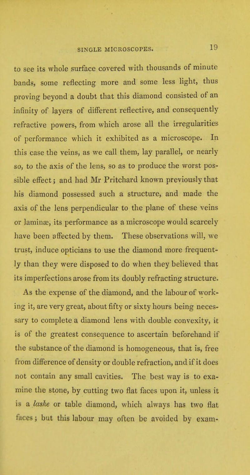 to see its whole surface covered with thousands of minute bands, some reflecting more and some less light, thus proving beyond a doubt that this diamond consisted of an infinity of layers of different reflective, and consequently refractive powers, from which arose all the irregularities of performance which it exhibited as a microscope. In this case the veins, as we call them, lay parallel, or nearly so, to the axis of the lens, so as to produce the worst pos- sible effect; and had Mr Pritchard known previously that his diamond possessed such a structure, and made the axis of the lens perpendicular to the plane of these veins or laminae, its performance as a microscope would scarcely have been affected by them. These observations will, we trust, induce opticians to use the diamond more frequent- ly than they were disposed to do when they believed that its imperfections arose from its doubly refracting structure. As the expense of the diamond, and the labour of work- ing it, are very great, about fifty or sixty hours being neces- sary to complete a diamond lens with double convexity, it is of the greatest consequence to ascertain beforehand if the substance of the diamond is homogeneous, that is, free from difference of density or double refraction, and if it does not contain any small cavities. The best way is to exa- mine the stone, by cutting two flat faces upon it, unless it is a laske or table diamond, which always has two flat faces; but this labour may often be avoided by exam-