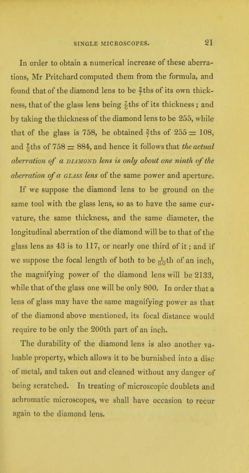 In order to obtain a numerical increase of these aberra- tions, Mr Pritchard computed them from the formula, and found that of the diamond lens to be f-ths of its own thick- ness, that of the glass lens being £ths of its thickness; and by taking the thickness of the diamond lens to be 255, while that of the glass is 758, he obtained \ths of 255 -= 108, and £ths of 758 = 884, and hence it follows that the actual aberration of a diamond lens is only about one ninth of ilie aberration of a glass lens of the same power and aperture. If we suppose the diamond lens to be ground on the same tool with the glass lens, so as to have the same cur- vature, the same thickness, and the same diameter, the longitudinal aberration of the diamond will be to that of the glass lens as 43 is to 117, or nearly one third of it; and if we suppose the focal length of both to be ^th of an inch, the magnifying power of the diamond lens will be 2133, while that of the glass one will be only 800. In order that a lens of glass may have the same magnifying power as that of the diamond above mentioned, its focal distance would require to be only the 200th part of an inch. The durability of the diamond lens is also another va- luable property, which allows it to be burnished into a disc of metal, and taken out and cleaned without any danger of being scratched. In treating of microscopic doublets and achromatic microscopes, we shall have occasion to recur again to the diamond lens.