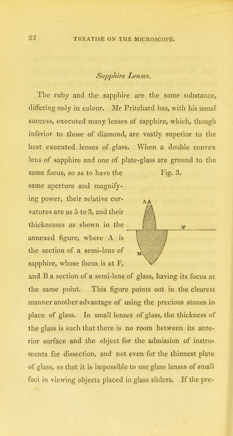 Sapphire Lenses. The ruby and the sapphire are the same substance, differing only in colour. Mr Pritchard has, with his usual success, executed many lenses of sapphire, which, though inferior to those of diamond, are vastly superior to the best executed lenses of glass. When a double convex lens of sapphire and one of plate-glass are ground to the same focus, so as to have the Fig. 3. same aperture and magnify- ing power, their relative cur- A. vatures are as 5 to 3, and their ML thicknesses as shown in the annexed figure, where A is I the section of a semi-lens of sapphire, whose focus is at F, and B a section of a semi-lens of glass, having its focus at the same point. This figure points out in the clearest manner another advantage of using the precious stones in place of glass. In small lenses of glass, the thickness of the glass is such that there is no room between its ante- rior surface and the object for the admission of instru- ments for dissection, and not even for the thinnest plate of glass, so that it is impossible to use glass lenses of small foci in viewing objects placed in glass sliders. If the pre- •F