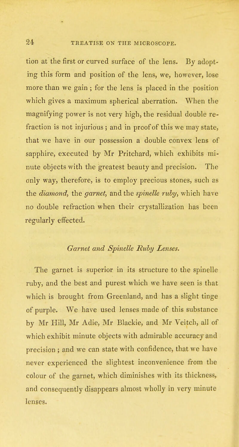 tion at the first or curved surface of the lens. By adopt- ing this form and position of the lens, we, however, lose more than we gain ; for the lens is placed in the position which gives a maximum spherical aberration. When the magnifying power is not very high, the residual double re- fraction is not injurious ; and in proof of this we may state, that we have in our possession a double convex lens of sapphire, executed by Mr Pritchard, which exhibits mi- nute objects with the greatest beauty and precision. The only way, therefore, is to employ precious stones, such as the diamond, the garnet, and the spindle ruby, which have no double refraction when their crystallization has been regularly effected. Garnet and Spitielle Ruby Lenses. The garnet is superior in its structure to the spinelle ruby, and the best and purest which we have seen is that which is brought from Greenland, and has a slight tinge of purple. We have used lenses made of this substance by Mr Hill, Mr Adie, Mr Blackie, and Mr Veitch, all of which exhibit minute objects with admirable accuracy and precision ; and we can state with confidence, that we have never experienced the slightest inconvenience from the colour of the garnet, which diminishes with its thickness, and consequently disappears almost wholly in very minute lenses.