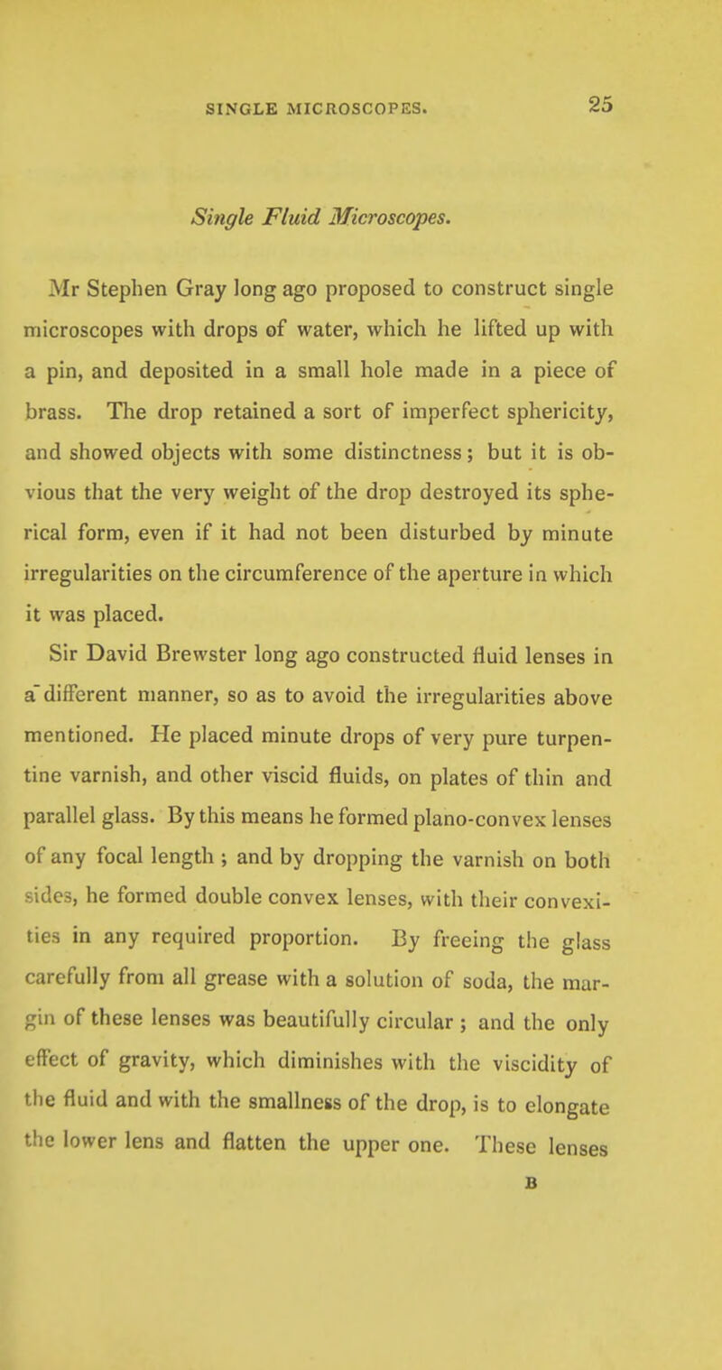 Single Fluid Microscopes. Mr Stephen Gray long ago proposed to construct single microscopes with drops of water, which he lifted up with a pin, and deposited in a small hole made in a piece of brass. The drop retained a sort of imperfect sphericity, and showed objects with some distinctness; but it is ob- vious that the very weight of the drop destroyed its sphe- rical form, even if it had not been disturbed by minute irregularities on the circumference of the aperture in which it was placed. Sir David Brewster long ago constructed fluid lenses in a different manner, so as to avoid the irregularities above mentioned. He placed minute drops of very pure turpen- tine varnish, and other viscid fluids, on plates of thin and parallel glass. By this means he formed plano-convex lenses of any focal length ; and by dropping the varnish on both sides, he formed double convex lenses, with their convexi- ties in any required proportion. By freeing the glass carefully from all grease with a solution of soda, the mar- gin of these lenses was beautifully circular ; and the only effect of gravity, which diminishes with the viscidity of the fluid and with the smallness of the drop, is to elongate the lower lens and flatten the upper one. These lenses B