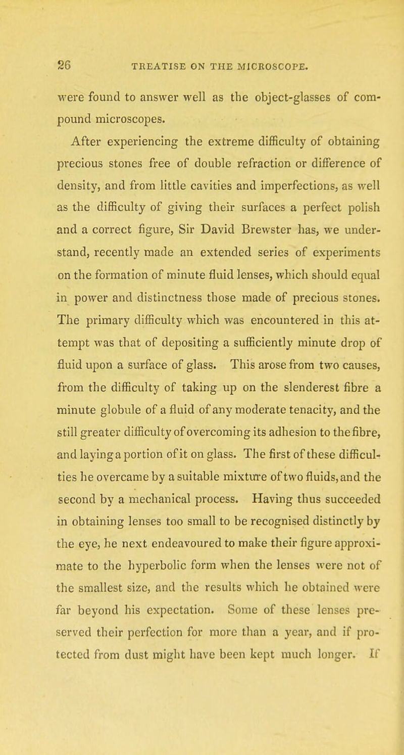 were found to answer well as the object-glasses of com- pound microscopes. After experiencing the extreme difficulty of obtaining precious stones free of double refraction or difference of density, and from little cavities and imperfections, as well as the difficulty of giving their surfaces a perfect polish and a correct figure, Sir David Brewster has, we under- stand, recently made an extended series of experiments on the formation of minute fluid lenses, which should equal in power and distinctness those made of precious stones. The primary difficulty which was encountered in this at- tempt was that of depositing a sufficiently minute drop of fluid upon a surface of glass. This arose from two causes, from the difficulty of taking up on the slenderest fibre a minute globule of a fluid of any moderate tenacity, and the still greater difficulty of overcoming its adhesion to the fibre, and layinga portion of it on glass. The first of these difficul- ties he overcame by a suitable mixture of two fluids, and the second by a mechanical process. Having thus succeeded in obtaining lenses too small to be recognised distinctly by the eye, he next endeavoured to make their figure approxi- mate to the hyperbolic form when the lenses were not of the smallest size, and the results which he obtained were far beyond his expectation. Some of these lenses pre- served their perfection for more than a year, and if pro- tected from dust might have been kept much longer. If