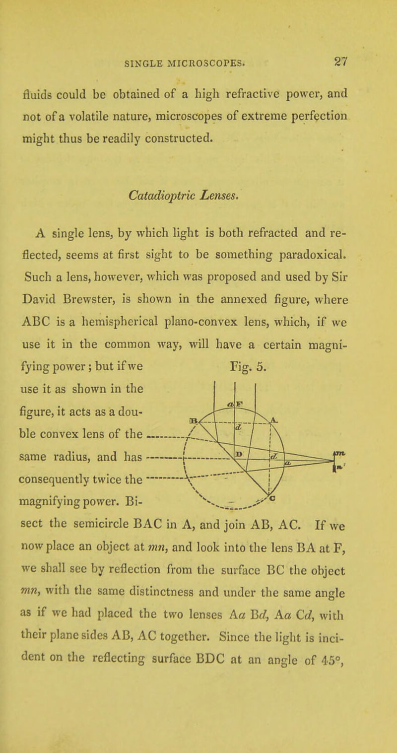 fluids could be obtained of a high refractive power, and not of a volatile nature, microscopes of extreme perfection might thus be readily constructed. Fig. 5. Catadioptric Lenses. A single lens, by which light is both refracted and re- flected, seems at first sight to be something paradoxical. Such a lens, however, which was proposed and used by Sir David Brewster, is shown in the annexed figure, where ABC is a hemispherical plano-convex lens, which, if we use it in the common way, will have a certain magni- fying power; but if we use it as shown in the figure, it acts as a dou- ble convex lens of the same radius, and has consequently twice the magnifying power. Bi- sect the semicircle BAC in A, and join AB, AC. If we now place an object at mn, and look into the lens BA at F, we shall see by reflection from the surface BC the object rnn, with the same distinctness and under the same angle as if we had placed the two lenses Aa Be/, Aa Cd, with their plane sides AB, AC together. Since the light is inci- dent on the reflecting surface BDC at an angle of 45°, a / \ mmm ' \ * i i\ i \ i \ / i \ 1 1 1 — I JBi— \i - i 1