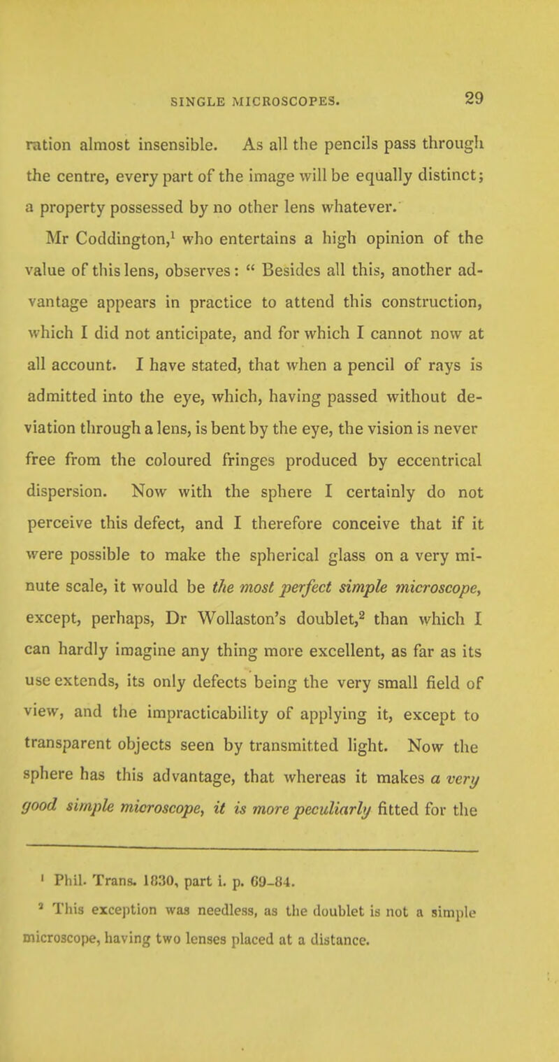ration almost insensible. As all the pencils pass through the centre, every part of the image will be equally distinct; a property possessed by no other lens whatever.' Mr Coddington,1 who entertains a high opinion of the value of this lens, observes: Besides all this, another ad- vantage appears in practice to attend this construction, which I did not anticipate, and for which I cannot now at all account. I have stated, that when a pencil of rays is admitted into the eye, which, having passed without de- viation through a lens, is bent by the eye, the vision is never free from the coloured fringes produced by eccentrical dispersion. Now with the sphere I certainly do not perceive this defect, and I therefore conceive that if it were possible to make the spherical glass on a very mi- nute scale, it would be the most perfect simple microscope, except, perhaps, Dr Wollaston's doublet,2 than which I can hardly imagine any thing more excellent, as far as its use extends, its only defects being the very small field of view, and the impracticability of applying it, except to transparent objects seen by transmitted light. Now the sphere has this advantage, that whereas it makes a very good simple microscope, it is more peculiarly fitted for the 1 Phil. Trans. 1830, part i. p. GD-84. 2 This exception was needless, as the doublet is not a simple microscope, having two lenses placed at a distance.