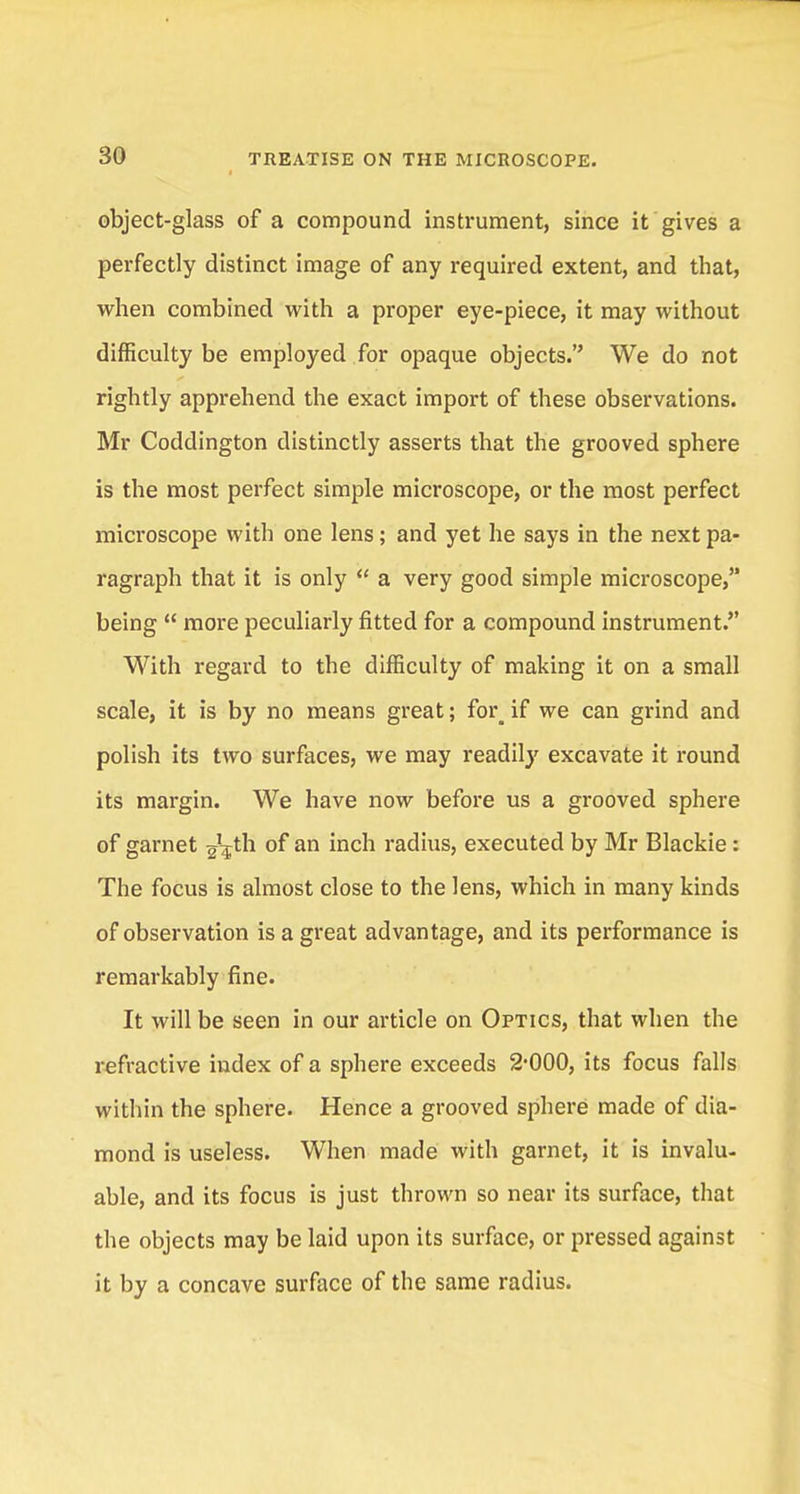 object-glass of a compound instrument, since it gives a perfectly distinct image of any required extent, and that, when combined with a proper eye-piece, it may without difficulty be employed for opaque objects. We do not rightly apprehend the exact import of these observations. Mr Coddington distinctly asserts that the grooved sphere is the most perfect simple microscope, or the most perfect microscope with one lens; and yet he says in the next pa- ragraph that it is only a very good simple microscope, being more peculiarly fitted for a compound instrument. With regard to the difficulty of making it on a small scale, it is by no means great; for^ if we can grind and polish its two surfaces, we may readily excavate it round its margin. We have now before us a grooved sphere of garnet ^th of an inch radius, executed by Mr Blackie: The focus is almost close to the lens, which in many kinds of observation is a great advantage, and its performance is remarkably fine. It will be seen in our article on Optics, that when the refractive index of a sphere exceeds 2-000, its focus falls within the sphere. Hence a grooved sphere made of dia- mond is useless. When made with garnet, it is invalu- able, and its focus is just thrown so near its surface, that the objects may be laid upon its surface, or pressed against it by a concave surface of the same radius.