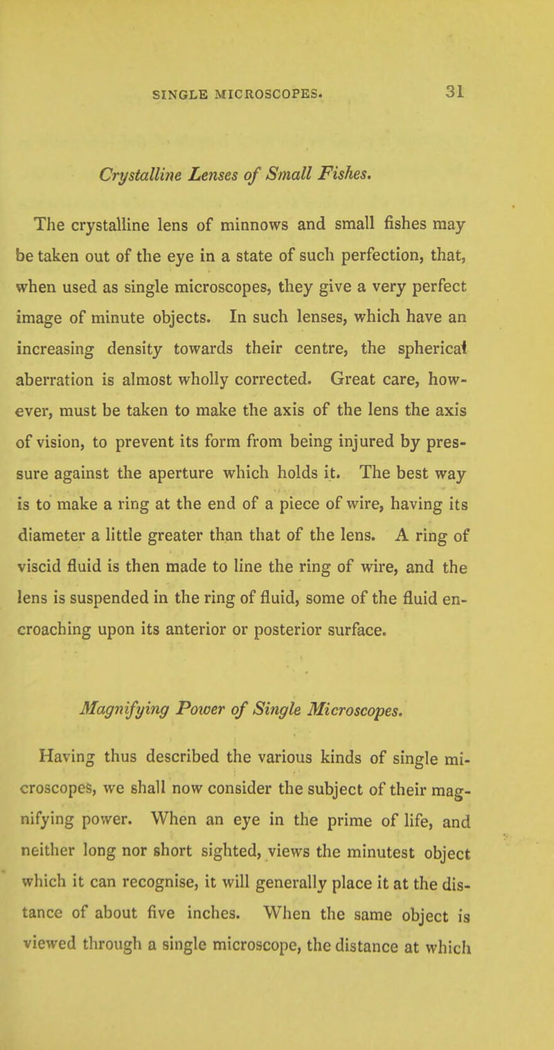 Crystalline Lenses of Small Fishes. The crystalline lens of minnows and small fishes may- be taken out of the eye in a state of such perfection, that, when used as single microscopes, they give a very perfect image of minute objects. In such lenses, which have an increasing density towards their centre, the sphericai aberration is almost wholly corrected. Great care, how- ever, must be taken to make the axis of the lens the axis of vision, to prevent its form from being injured by pres- sure against the aperture which holds it. The best way is to make a ring at the end of a piece of wire, having its diameter a little greater than that of the lens. A ring of viscid fluid is then made to line the ring of wire, and the lens is suspended in the ring of fluid, some of the fluid en- croaching upon its anterior or posterior surface. Magnifying Poxoer of Single Microscopes. Having thus described the various kinds of single mi- croscopes, we shall now consider the subject of their mag- nifying power. When an eye in the prime of life, and neither long nor short sighted, views the minutest object which it can recognise, it will generally place it at the dis- tance of about five inches. When the same object is viewed through a single microscope, the distance at which