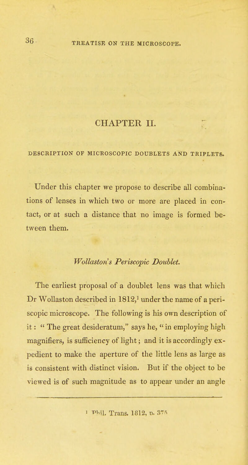 TREATISE ON THE MICROSCOPE. CHAPTER II. DESCRIPTION OF MICROSCOPIC DOUBLETS AND TRIPLETS. Under this chapter we propose to describe all combina- tions of lenses in which two or more are placed in con- tact, or at such a distance that no image is formed be- tween them. Wollastoris Periscopic Doublet. The earliest proposal of a doublet lens was that which Dr Wollaston described in 1812,1 under the name of a peri- scopic microscope. The following is his own description of it:  The great desideratum, says he,  in employing high magnifiers, is sufficiency of light; and it is accordingly ex- pedient to make the aperture of the little lens as large as is consistent with distinct vision. But if the object to be viewed is of such magnitude as to appear under an angle 1 WiSl. Trans. 1012, n. 3?*