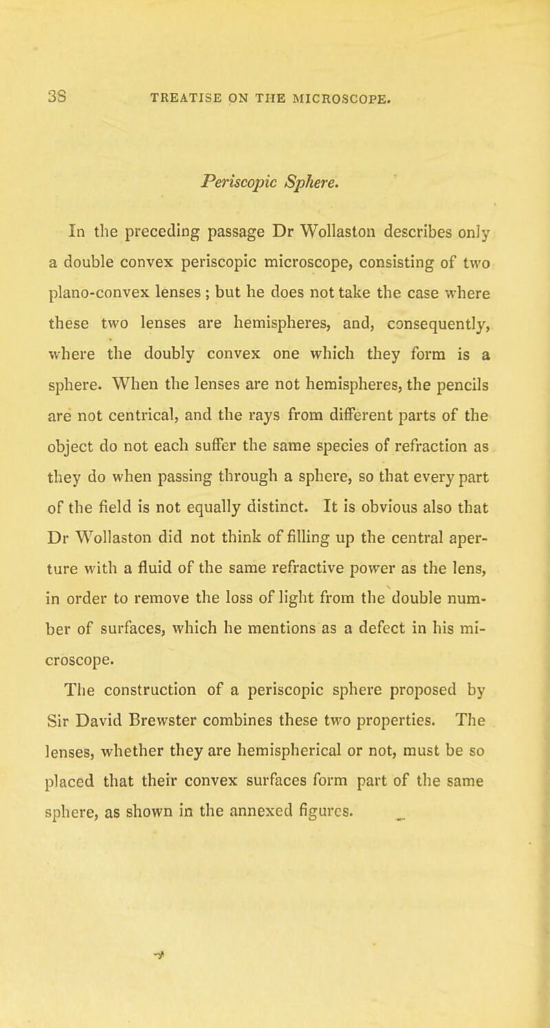 Periscopie Sphere. In the preceding passage Dr Wollaston describes only a double convex periscopie microscope, consisting of two plano-convex lenses ; but he does not take the case where these two lenses are hemispheres, and, consequently, where the doubly convex one which they form is a sphere. When the lenses are not hemispheres, the pencils are not centrical, and the rays from different parts of the object do not each suffer the same species of refraction as they do when passing through a sphere, so that every part of the field is not equally distinct. It is obvious also that Dr Wollaston did not think of filling up the central aper- ture with a fluid of the same refractive power as the lens, in order to remove the loss of light from the double num- ber of surfaces, which he mentions as a defect in his mi- croscope. The construction of a periscopie sphere proposed by Sir David Brewster combines these two properties. The lenses, whether they are hemispherical or not, must be so placed that their convex surfaces form part of the same sphere, as shown in the annexed figures.