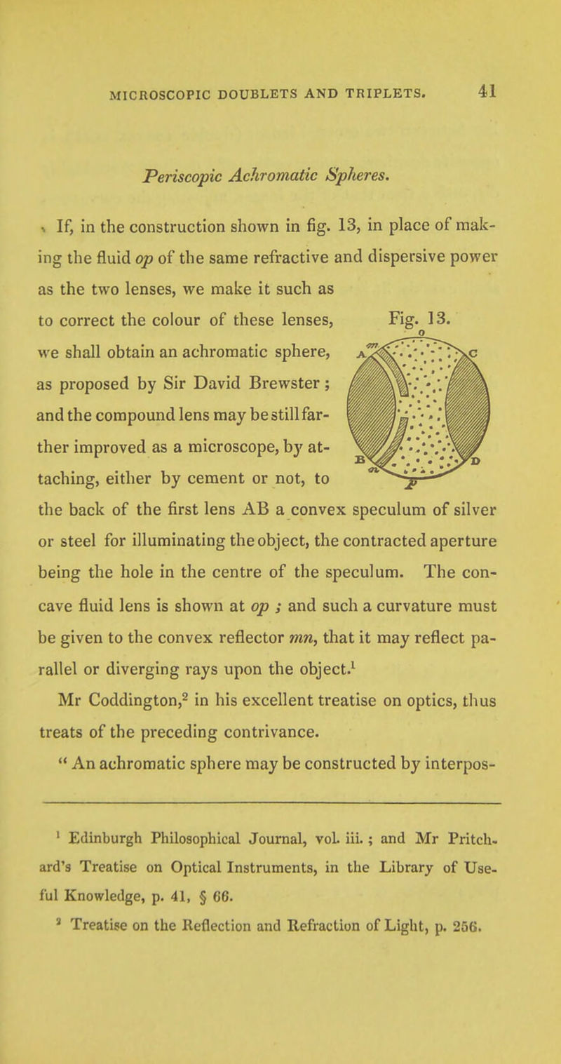 Periscopic Achromatic Spheres. * If, in the construction shown in fig. 13, in place of mak- ing the fluid op of the same refractive and dispersive power as the two lenses, we make it such as to correct the colour of these lenses, Fig. 13. we shall obtain an achromatic sphere, as proposed by Sir David Brewster; and the compound lens may be still far- ther improved as a microscope, by at- taching, either by cement or not, to the back of the first lens AB a convex speculum of silver or steel for illuminating the object, the contracted aperture being the hole in the centre of the speculum. The con- cave fluid lens is shown at op ; and such a curvature must be given to the convex reflector mn, that it may reflect pa- rallel or diverging rays upon the object.1 Mr Coddington,2 in his excellent treatise on optics, thus treats of the preceding contrivance.  An achromatic sphere may be constructed by interpos- 1 Edinburgh Philosophical Journal, vol. iii. ; and Mr Pritch- ard's Treatise on Optical Instruments, in the Library of Use- ful Knowledge, p. 41, § 66. J Treatise on the Reflection and Refraction of Light, p. 256.