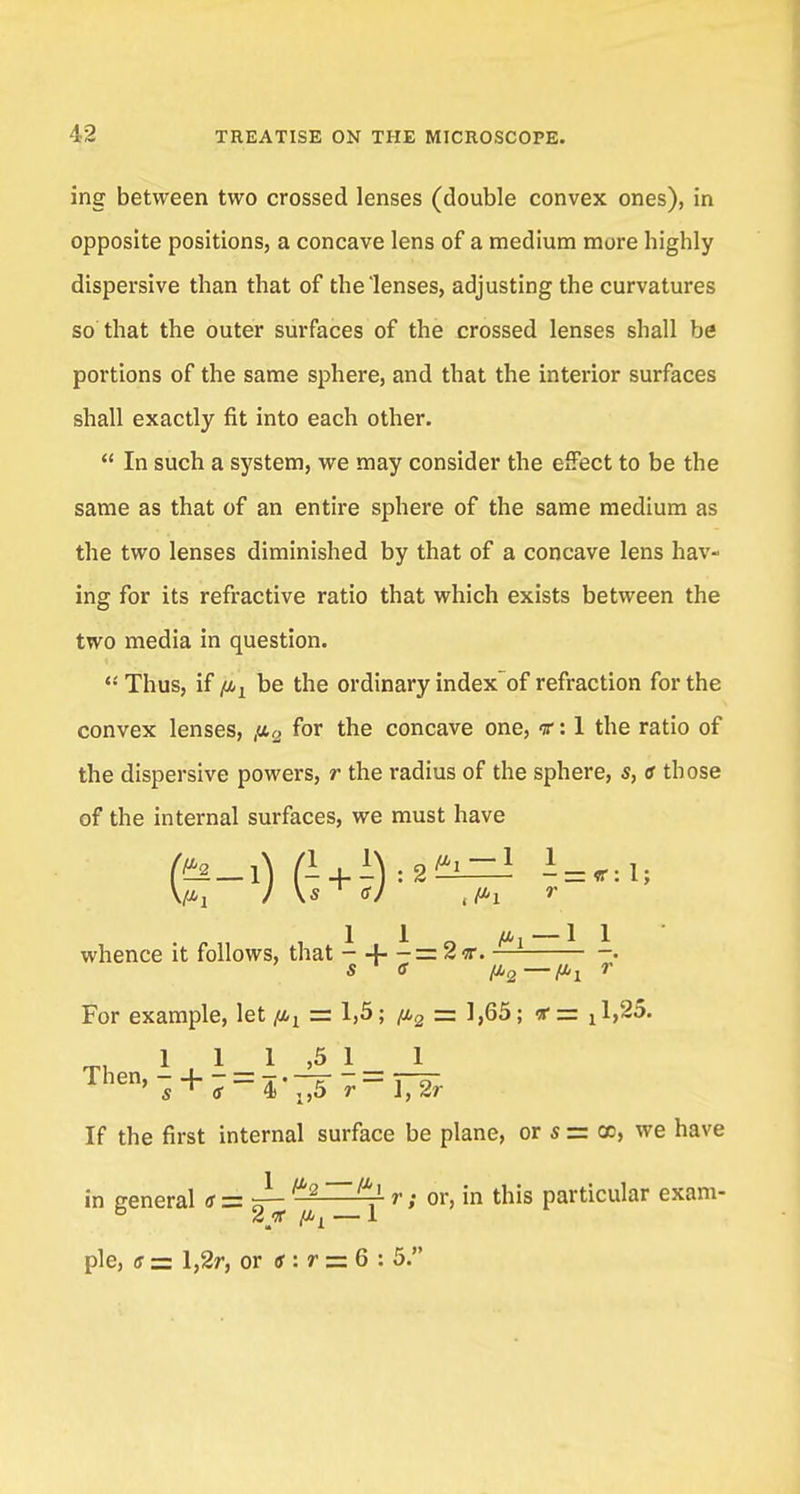 ing between two crossed lenses (double convex ones), in opposite positions, a concave lens of a medium mure highly dispersive than that of the'lenses, adjusting the curvatures so that the outer surfaces of the crossed lenses shall be portions of the same sphere, and that the interior surfaces shall exactly fit into each other.  In such a system, we may consider the effect to be the same as that of an entire sphere of the same medium as the two lenses diminished by that of a concave lens hav- ing for its refractive ratio that which exists between the two media in question.  Thus, if /ix be the ordinary index of refraction for the convex lenses, ,a2 for the concave one, nr: 1 the ratio of the dispersive powers, r the radius of the sphere, s, a those of the internal surfaces, we must have • !.„ , 1 1 O Pi — 1 1 whence it follows, that - + - = 2 v. • s <s fi2—^ r For example, let ^ = 1,5; fi2 = 1,65; *= ^,25. 11 1 ,5 1 _ 1 Then'7 + 7=4'^5 -r-TJr If the first internal surface be plane, or s = cc, we have in general a = s- /Z'2~^1' r; or, in this particular exam- 2 'K ft i — 1 pie, s zz l,2r, or tf : r = 6 : 5.