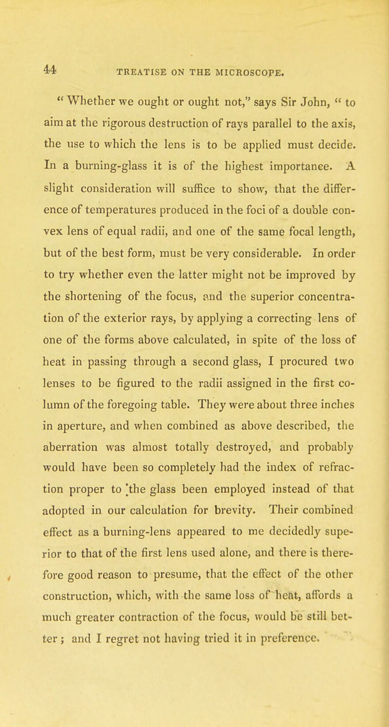  Whether we ought or ought not, says Sir John,  to aim at the rigorous destruction of rays parallel to the axis, the use to which the lens is to be applied must decide. In a burning-glass it is of the highest importance. A slight consideration will suffice to show, that the differ- ence of temperatures produced in the foci of a double con- vex lens of equal radii, and one of the same focal length, but of the best form, must be very considerable. In order to try whether even the latter might not be improved by the shortening of the focus, and the superior concentra- tion of the exterior rays, by applying a correcting lens of one of the forms above calculated, in spite of the loss of heat in passing through a second glass, I procured two lenses to be figured to the radii assigned in the first co- lumn of the foregoing table. They were about three inches in aperture, and when combined as above described, the aberration was almost totally destroyed, and probably would have been so completely had the index of refrac- tion proper to [the glass been employed instead of that adopted in our calculation for brevity. Their combined effect as a burning-lens appeared to me decidedly supe- rior to that of the first lens used alone, and there is there- fore good reason to presume, that the effect of the other construction, which, with the same loss of heat, affords a much greater contraction of the focus, would be still bet- ter ; and I regret not having tried it in preference.