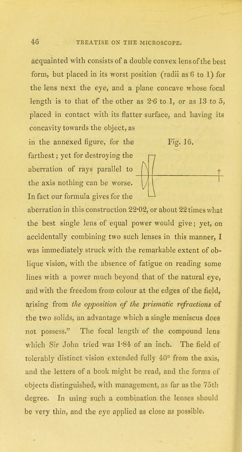 [7 acquainted with consists of a double convex lens of the best form, but placed in its worst position (radii as 6 to 1) for the lens next the eye, and a plane concave whose focal length is to that of the other as 2-6 to 1, or as 13 to 5, placed in contact with its flatter surface, and having its concavity towards the object, as in the annexed figure, for the Fig. 16. farthest; yet for destroying the aberration of rays parallel to the axis nothing can be worse. In fact our formula gives for the aberration in this construction 22*02, or about 22 times what the best single lens of equal power would give; yet, on accidentally combining two such lenses in this manner, I was immediately struck with the remarkable extent of ob- lique vision, with the absence of fatigue on reading some lines with a power much beyond that of the natural eye, and with the freedom from colour at the edges of the field, arising from the opposition of the prismatic refractions of the two solids, an advantage which a single meniscus does not possess. The focal length of the compound lens which Sir John tried was 1*84 of an inch. The field of tolerably distinct vision extended fully 40° from the axis, and the letters of a book might be read, and the forms of objects distinguished, with management, as far as the 75th degree. In using such a combination the lenses should be very thin, and the eye applied as close as possible.